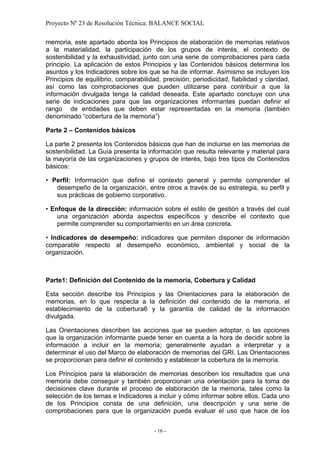 Proyecto Nº 23 de Resolución Técnica: BALANCE SOCIAL

memoria, este apartado aborda los Principios de elaboración de memorias relativos
a la materialidad, la participación de los grupos de interés, el contexto de
sostenibilidad y la exhaustividad, junto con una serie de comprobaciones para cada
principio. La aplicación de estos Principios y las Contenidos básicos determina los
asuntos y los Indicadores sobre los que se ha de informar. Asimismo se incluyen los
Principios de equilibrio, comparabilidad, precisión, periodicidad, fiabilidad y claridad,
así como las comprobaciones que pueden utilizarse para contribuir a que la
información divulgada tenga la calidad deseada. Este apartado concluye con una
serie de indicaciones para que las organizaciones informantes puedan definir el
rango de entidades que deben estar representadas en la memoria (también
denominado “cobertura de la memoria”)

Parte 2 – Contenidos básicos

La parte 2 presenta los Contenidos básicos que han de incluirse en las memorias de
sostenibilidad. La Guía presenta la información que resulta relevante y material para
la mayoría de las organizaciones y grupos de interés, bajo tres tipos de Contenidos
básicos:

• Perfil: Información que define el contexto general y permite comprender el
   desempeño de la organización, entre otros a través de su estrategia, su perfil y
   sus prácticas de gobierno corporativo.

• Enfoque de la dirección: información sobre el estilo de gestión a través del cual
    una organización aborda aspectos específicos y describe el contexto que
    permite comprender su comportamiento en un área concreta.

• Indicadores de desempeño: indicadores que permiten disponer de información
comparable respecto al desempeño económico, ambiental y social de la
organización.



Parte1: Definición del Contenido de la memoria, Cobertura y Calidad

Esta sección describe los Principios y las Orientaciones para la elaboración de
memorias, en lo que respecta a la definición del contenido de la memoria, el
establecimiento de la cobertura6 y la garantía de calidad de la información
divulgada.

Las Orientaciones describen las acciones que se pueden adoptar, o las opciones
que la organización informante puede tener en cuenta a la hora de decidir sobre la
información a incluir en la memoria; generalmente ayudan a interpretar y a
determinar el uso del Marco de elaboración de memorias del GRI. Las Orientaciones
se proporcionan para definir el contenido y establecer la cobertura de la memoria.

Los Principios para la elaboración de memorias describen los resultados que una
memoria debe conseguir y también proporcionan una orientación para la toma de
decisiones clave durante el proceso de elaboración de la memoria, tales como la
selección de los temas e Indicadores a incluir y cómo informar sobre ellos. Cada uno
de los Principios consta de una definición, una descripción y una serie de
comprobaciones para que la organización pueda evaluar el uso que hace de los


                                       - 16 -
 
