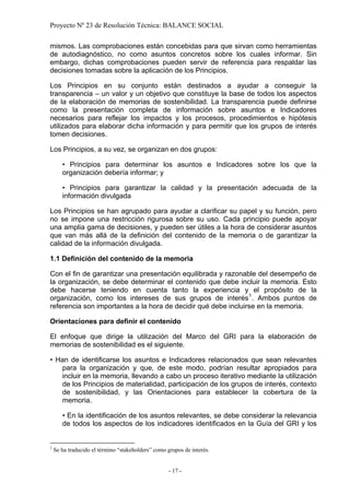 Proyecto Nº 23 de Resolución Técnica: BALANCE SOCIAL

mismos. Las comprobaciones están concebidas para que sirvan como herramientas
de autodiagnóstico, no como asuntos concretos sobre los cuales informar. Sin
embargo, dichas comprobaciones pueden servir de referencia para respaldar las
decisiones tomadas sobre la aplicación de los Principios.

Los Principios en su conjunto están destinados a ayudar a conseguir la
transparencia – un valor y un objetivo que constituye la base de todos los aspectos
de la elaboración de memorias de sostenibilidad. La transparencia puede definirse
como la presentación completa de información sobre asuntos e Indicadores
necesarios para reflejar los impactos y los procesos, procedimientos e hipótesis
utilizados para elaborar dicha información y para permitir que los grupos de interés
tomen decisiones.

Los Principios, a su vez, se organizan en dos grupos:

       • Principios para determinar los asuntos e Indicadores sobre los que la
       organización debería informar; y

       • Principios para garantizar la calidad y la presentación adecuada de la
       información divulgada

Los Principios se han agrupado para ayudar a clarificar su papel y su función, pero
no se impone una restricción rigurosa sobre su uso. Cada principio puede apoyar
una amplia gama de decisiones, y pueden ser útiles a la hora de considerar asuntos
que van más allá de la definición del contenido de la memoria o de garantizar la
calidad de la información divulgada.

1.1 Definición del contenido de la memoria

Con el fin de garantizar una presentación equilibrada y razonable del desempeño de
la organización, se debe determinar el contenido que debe incluir la memoria. Esto
debe hacerse teniendo en cuenta tanto la experiencia y el propósito de la
organización, como los intereses de sus grupos de interés 1 . Ambos puntos de
referencia son importantes a la hora de decidir qué debe incluirse en la memoria.

Orientaciones para definir el contenido

El enfoque que dirige la utilización del Marco del GRI para la elaboración de
memorias de sostenibilidad es el siguiente.

• Han de identificarse los asuntos e Indicadores relacionados que sean relevantes
   para la organización y que, de este modo, podrían resultar apropiados para
   incluir en la memoria, llevando a cabo un proceso iterativo mediante la utilización
   de los Principios de materialidad, participación de los grupos de interés, contexto
   de sostenibilidad, y las Orientaciones para establecer la cobertura de la
   memoria.

       • En la identificación de los asuntos relevantes, se debe considerar la relevancia
       de todos los aspectos de los indicadores identificados en la Guía del GRI y los


1
    Se ha traducido el término “stakeholders” como grupos de interés.


                                                    - 17 -
 