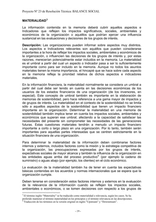 Proyecto Nº 23 de Resolución Técnica: BALANCE SOCIAL

MATERIALIDAD 3

La información contenida en la memoria deberá cubrir aquellos aspectos e
Indicadores que reflejen los impactos significativos, sociales, ambientales y
económicos de la organización o aquéllos que podrían ejercer una influencia
sustancial en las evaluaciones y decisiones de los grupos de interés.

Descripción: Las organizaciones pueden informar sobre aspectos muy distintos.
Los aspectos e Indicadores relevantes son aquéllos que pueden considerarse
importantes a la hora de reflejar los impactos sociales, ambientales y económicos de
la organización, o influencien las decisiones de los grupos de interés y, por estas
razones, merecerían potencialmente estar incluidos en la memoria. La materialidad
es el umbral a partir del cual un aspecto o Indicador pasa a ser lo suficientemente
importante como para ser incluido en la memoria. Aunque no todos los asuntos
materiales tienen la misma importancia, el hincapié que se hace sobre cada aspecto
en la memoria refleja la prioridad relativa de dichos aspectos e indicadores
materiales.

En la información financiera, la materialidad normalmente se considera un umbral a
partir del cual debe ser tenido en cuenta en las decisiones económicas de los
usuarios de los estados financieros de una organización (de los inversores, en
especial). Este concepto de umbral también es importante en la elaboración de
memorias de sostenibilidad, pero hace referencia a una gama mayor de impactos y
de grupos de interés. La materialidad en el contexto de la sostenibilidad no se limita
sólo a aquellos aspectos de la sostenibilidad que tienen un impacto financiero
importante en la organización. Determinar la materialidad en una memoria de
sostenibilidad también implica tener en cuenta los impactos sociales, ambientales y
económicos que superan ese umbral, afectando a la capacidad de satisfacer las
necesidades del presente sin comprometer las necesidades de las generaciones
futuras. Estas cuestiones materiales tendrán a menudo un impacto financiero
importante a corto o largo plazo en una organización. Por lo tanto, también serán
importantes para aquellas partes interesadas que se centren estrictamente en la
situación financiera de una organización.

Para determinar la materialidad de la información deben combinarse factores
internos y externos, incluidos factores como la misión y la estrategia competitiva de
la organización, las preocupaciones expresadas por los grupos de interés,
expectativas sociales de mayor alcance y también la influencia de la organización en
las entidades aguas arriba del proceso productivo 4 (por ejemplo la cadena de
suministro) o aguas abajo (por ejemplo, los clientes) en el ciclo económico.

La evaluación de la materialidad también ha de tener en cuenta las expectativas
básicas contenidas en los acuerdos y normas internacionales que se espera que la
organización cumpla.

Deben tenerse en consideración estos factores internos y externos en la evaluación
de la relevancia de la información cuando se reflejen los impactos sociales,
ambientales o económicos, o se tomen decisiones con respecto a los grupos de
3
  El término inglés “Materiality” se ha traducido como materialidad o relevancia, según los casos. Se ha
preferido mantener el término materialidad en los principios y el término relevancia en las descripciones.
4
  Traducción de los términos en la versión original en inglés “Upstream” y “Downstream”.


                                                  - 19 -
 