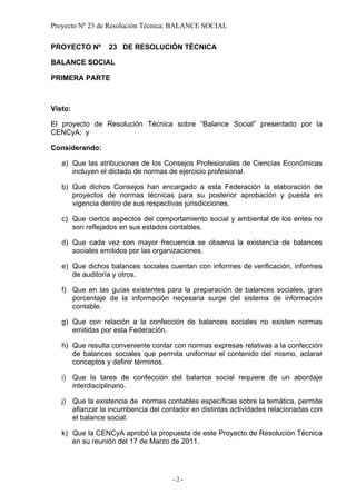 Proyecto Nº 23 de Resolución Técnica: BALANCE SOCIAL

PROYECTO Nº      23 DE RESOLUCIÓN TÉCNICA

BALANCE SOCIAL

PRIMERA PARTE



Visto:

El proyecto de Resolución Técnica sobre “Balance Social” presentado por la
CENCyA; y

Considerando:

   a) Que las atribuciones de los Consejos Profesionales de Ciencias Económicas
      incluyen el dictado de normas de ejercicio profesional.

   b) Que dichos Consejos han encargado a esta Federación la elaboración de
      proyectos de normas técnicas para su posterior aprobación y puesta en
      vigencia dentro de sus respectivas jurisdicciones.

   c) Que ciertos aspectos del comportamiento social y ambiental de los entes no
      son reflejados en sus estados contables.

   d) Que cada vez con mayor frecuencia se observa la existencia de balances
      sociales emitidos por las organizaciones.

   e) Que dichos balances sociales cuentan con informes de verificación, informes
      de auditoría y otros.

   f) Que en las guías existentes para la preparación de balances sociales, gran
      porcentaje de la información necesaria surge del sistema de información
      contable.

   g) Que con relación a la confección de balances sociales no existen normas
      emitidas por esta Federación.

   h) Que resulta conveniente contar con normas expresas relativas a la confección
      de balances sociales que permita uniformar el contenido del mismo, aclarar
      conceptos y definir términos.

   i) Que la tarea de confección del balance social requiere de un abordaje
      interdisciplinario.

   j) Que la existencia de normas contables específicas sobre la temática, permite
      afianzar la incumbencia del contador en distintas actividades relacionadas con
      el balance social.

   k) Que la CENCyA aprobó la propuesta de este Proyecto de Resolución Técnica
      en su reunión del 17 de Marzo de 2011.




                                     -2-
 