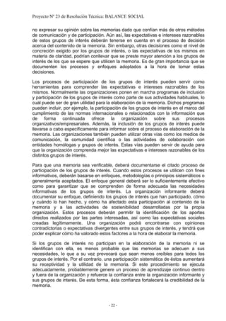 Proyecto Nº 23 de Resolución Técnica: BALANCE SOCIAL

no expresar su opinión sobre las memorias dado que confían más de otros métodos
de comunicación y de participación. Aún así, las expectativas e intereses razonables
de estos grupos de interés deberán tenerse en cuenta en el proceso de decisión
acerca del contenido de la memoria. Sin embargo, otras decisiones como el nivel de
concreción exigido por los grupos de interés, o las expectativas de los mismos en
materia de claridad, podrían conllevar que se preste mayor atención a los grupos de
interés de los que se espere que utilicen la memoria. Es de gran importancia que se
documenten los procesos y enfoques adoptados a la hora de tomar estas
decisiones.

Los procesos de participación de los grupos de interés pueden servir como
herramientas para comprender las expectativas e intereses razonables de los
mismos. Normalmente las organizaciones ponen en marcha programas de inclusión
y participación de los grupos de interés como parte de sus actividades habituales, lo
cual puede ser de gran utilidad para la elaboración de la memoria. Dichos programas
pueden incluir, por ejemplo, la participación de los grupos de interés en el marco del
cumplimiento de las normas internacionales o relacionados con la información que
de forma continuada ofrece la organización sobre sus procesos
organizativos/empresariales. Además, la inclusión de los grupos de interés puede
llevarse a cabo específicamente para informar sobre el proceso de elaboración de la
memoria. Las organizaciones también pueden utilizar otras vías como los medios de
comunicación, la comunidad científica o las actividades de colaboración con
entidades homólogas y grupos de interés. Estas vías pueden servir de ayuda para
que la organización comprenda mejor las expectativas e intereses razonables de los
distintos grupos de interés.

Para que una memoria sea verificable, deberá documentarse el citado proceso de
participación de los grupos de interés. Cuando estos procesos se utilicen con fines
informativos, deberán basarse en enfoques, metodologías o principios sistemáticos o
generalmente aceptados. El enfoque general deberá ser lo suficientemente efectivo
como para garantizar que se comprenden de forma adecuada las necesidades
informativas de los grupos de interés. La organización informante deberá
documentar su enfoque, definiendo los grupos de interés que han participado, cómo
y cuándo lo han hecho, y cómo ha afectado esta participación al contenido de la
memoria y a las actividades de sostenibilidad desarrolladas por la propia
organización. Estos procesos deberán permitir la identificación de los aportes
directos realizados por las partes interesadas, así como las expectativas sociales
creadas legítimamente. Una organización podrá encontrarse con opiniones
contradictorias o expectativas divergentes entre sus grupos de interés, y tendrá que
poder explicar cómo ha valorado estos factores a la hora de elaborar la memoria.

Si los grupos de interés no participan en la elaboración de la memoria ni se
identifican con ella, es menos probable que las memorias se adecuen a sus
necesidades, lo que a su vez provocará que sean menos creíbles para todos los
grupos de interés. Por el contrario, una participación sistemática de éstos aumentará
su receptividad y la utilidad de la memoria. Si este procedimiento se ejecuta
adecuadamente, probablemente genere un proceso de aprendizaje continuo dentro
y fuera de la organización y refuerce la confianza entre la organización informante y
sus grupos de interés. De esta forma, ésta confianza fortalecerá la credibilidad de la
memoria.



                                      - 22 -
 