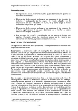 Proyecto Nº 23 de Resolución Técnica: BALANCE SOCIAL

Comprobaciones:

       •    La organización puede describir a aquellos grupos de interés ante quienes se
            considera responsable 6 .

       •    El contenido de la memoria se basa en los resultados de los procesos de
            inclusión y participación de los grupos de interés utilizados por la
            organización en sus actividades en curso, tal y como exige el marco
            institucional y legal en el que opera.

       •    El contenido de la memoria se basa en los resultados de los procesos de
            inclusión y participación de los grupos de interés que se han llevado a cabo
            específicamente para la memoria.

       •    Los procesos de inclusión y participación de los grupos de interés que
            aportan información sobre las decisiones acerca de la memoria son
            coherentes con el enfoque y la cobertura de la memoria.

CONTEXTO DE SOSTENIBILIDAD

La organización informante debe presentar su desempeño dentro del contexto más
amplio de la sostenibilidad.

Descripción: La información sobre el desempeño debe situarse dentro de su
contexto. La cuestión que subyace en una memoria de sostenibilidad es la forma en
la que contribuye la organización, o pretende contribuir en el futuro, a la mejora o al
deterioro de las tendencias, avances y condiciones económicas, ambientales y
sociales a nivel local, regional o global. La mera información sobre las tendencias del
desempeño individual (o sobre la eficiencia de la organización) no dará respuesta a
esta pregunta. Las memorias deben, por tanto, tratar de presentar el desempeño en
relación con concepciones más amplias de la sostenibilidad. Esto incluye analizar el
desempeño de la organización en el contexto de los límites y exigencias impuestos
sobre los recursos ambientales o sociales a nivel sectorial, local, regional o mundial.
Por ejemplo, esto puede suponer que, además de informar sobre las tendencias en
ecoeficiencia, una organización puede presentar su carga absoluta de
contaminación en relación con la capacidad del ecosistema regional para absorber
contaminantes.

Este concepto se expresa de forma más clara en el área ambiental en términos de
límites globales sobre el uso de recursos y niveles de contaminación. Sin embargo,
también puede ser relevante en lo referente a objetivos sociales y económicos, tales
como objetivos de desarrollo sostenible y objetivos socioeconómicos a escala
nacional o internacional. Por ejemplo, una organización podría informar sobre los
niveles de prestaciones sociales y sueldos de empleados comparándolos con los
niveles de ingresos medios y mínimos nacionales, así como con la capacidad de las
redes sociales 7 para absorber a las personas que se encuentren en situación de
pobreza o en niveles cercanos a la pobreza. Las organizaciones que operen en
distintas localizaciones, con distintos tamaños y sectores deberán considerar el

6
    Traducción en la versión original en inglés “accountable”
7
    Del término de la lengua inglesa “social safety nets”


                                                    - 23 -
 