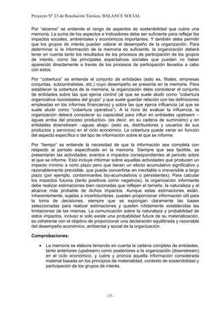 Proyecto Nº 23 de Resolución Técnica: BALANCE SOCIAL

Por “alcance” se entiende el rango de aspectos de sostenibilidad que cubre una
memoria. La suma de los aspectos e Indicadores debe ser suficiente para reflejar los
impactos sociales, ambientales y económicos importantes. Y también debe permitir
que los grupos de interés puedan valorar el desempeño de la organización. Para
determinar si la información de la memoria es suficiente, la organización deberá
tener en cuenta tanto los resultados de los procesos de participación de los grupos
de interés, como las principales expectativas sociales que pueden no haber
aparecido directamente a través de los procesos de participación llevados a cabo
con estos.

Por “cobertura” se entiende el conjunto de entidades (esto es, filiales, empresas
conjuntas, subcontratistas, etc.) cuyo desempeño se presenta en la memoria. Para
establecer la cobertura de la memoria, la organización debe considerar el conjunto
de entidades sobre las que ejerce control (al que se suele aludir como “cobertura
organizativa /sociedades del grupo” y que suele guardar relación con las definiciones
empleadas en los informes financieros) y sobre las que ejerce influencia (al que se
suele aludir como “cobertura operativa”). A la hora de evaluar la influencia, la
organización deberá considerar su capacidad para influir en entidades upstream –
aguas arriba del proceso productivo- (es decir, en su cadena de suministro) y en
entidades downstream –aguas abajo- (esto es, distribuidores y usuarios de sus
productos y servicios) en el ciclo económico. La cobertura puede variar en función
del aspecto específico o del tipo de información sobre el que se informe.

Por “tiempo” se entiende la necesidad de que la información sea completa con
respecto al periodo especificado en la memoria. Siempre que sea factible, se
presentarán las actividades, eventos e impactos correspondientes al periodo sobre
el que se informe. Esto incluye informar sobre aquellas actividades que producen un
impacto mínimo a corto plazo pero que tienen un efecto acumulativo significativo y
razonablemente previsible, que puede convertirse en inevitable o irreversible a largo
plazo (por ejemplo, contaminantes bio-acumulativos o persistentes). Para calcular
los impactos futuros (tanto positivos como negativos), la organización informante
debe realizar estimaciones bien razonadas que reflejen el tamaño, la naturaleza y el
alcance más probable de dichos impactos. Aunque estas estimaciones están,
inherentemente, sujetas a incertidumbres, pueden proporcionar información útil para
la toma de decisiones, siempre que se expongan claramente las bases
seleccionadas para realizar estimaciones y queden nítidamente establecidas las
limitaciones de las mismas. La comunicación sobre la naturaleza y probabilidad de
estos impactos, incluso si solo existe una probabilidad futura de su materialización,
es coherente con el objetivo de proporcionar una declaración equilibrada y razonable
del desempeño económico, ambiental y social de la organización.

Comprobaciones:

   •   La memoria se elabora teniendo en cuenta la cadena completa de entidades,
       tanto anteriores (upstream) como posteriores a la organización (downstream)
       en el ciclo económico, y cubre y prioriza aquella información considerada
       material basada en los principios de materialidad, contexto de sostenibilidad y
       participación de los grupos de interés.




                                      - 25 -
 