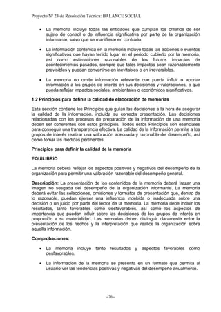 Proyecto Nº 23 de Resolución Técnica: BALANCE SOCIAL


   •   La memoria incluye todas las entidades que cumplan los criterios de ser
       sujeto de control o de influencia significativa por parte de la organización
       informante, salvo que se manifieste en contrario.

   •   La información contenida en la memoria incluye todas las acciones o eventos
       significativos que hayan tenido lugar en el periodo cubierto por la memoria,
       así como estimaciones razonables de los futuros impactos de
       acontecimientos pasados, siempre que tales impactos sean razonablemente
       previsibles y puedan convertirse en inevitables o en irreversibles.

   •   La memoria no omite información relevante que pueda influir o aportar
       información a los grupos de interés en sus decisiones y valoraciones, o que
       pueda reflejar impactos sociales, ambientales o económicos significativos.

1.2 Principios para definir la calidad de elaboración de memorias

Esta sección contiene los Principios que guían las decisiones a la hora de asegurar
la calidad de la información, incluida su correcta presentación. Las decisiones
relacionadas con los procesos de preparación de la información de una memoria
deben ser coherentes con estos principios. Todos estos Principios son esenciales
para conseguir una transparencia efectiva. La calidad de la información permite a los
grupos de interés realizar una valoración adecuada y razonable del desempeño, así
como tomar las medidas pertinentes.

Principios para definir la calidad de la memoria

EQUILIBRIO

La memoria deberá reflejar los aspectos positivos y negativos del desempeño de la
organización para permitir una valoración razonable del desempeño general.

Descripción: La presentación de los contenidos de la memoria deberá trazar una
imagen no sesgada del desempeño de la organización informante. La memoria
deberá evitar las selecciones, omisiones y formatos de presentación que, dentro de
lo razonable, puedan ejercer una influencia indebida o inadecuada sobre una
decisión o un juicio por parte del lector de la memoria. La memoria debe incluir los
resultados, tanto favorables como desfavorables, así como los aspectos de
importancia que puedan influir sobre las decisiones de los grupos de interés en
proporción a su materialidad. Las memorias deben distinguir claramente entre la
presentación de los hechos y la interpretación que realice la organización sobre
aquella información.

Comprobaciones:

   •   La memoria incluye       tanto     resultados   y   aspectos   favorables   como
       desfavorables.

   •   La información de la memoria se presenta en un formato que permita al
       usuario ver las tendencias positivas y negativas del desempeño anualmente.




                                        - 26 -
 