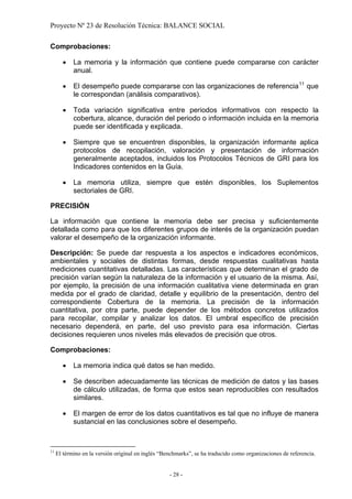 Proyecto Nº 23 de Resolución Técnica: BALANCE SOCIAL

Comprobaciones:

       •    La memoria y la información que contiene puede compararse con carácter
            anual.

       •    El desempeño puede compararse con las organizaciones de referencia 11 que
            le correspondan (análisis comparativos).

       •    Toda variación significativa entre periodos informativos con respecto la
            cobertura, alcance, duración del periodo o información incluida en la memoria
            puede ser identificada y explicada.

       •    Siempre que se encuentren disponibles, la organización informante aplica
            protocolos de recopilación, valoración y presentación de información
            generalmente aceptados, incluidos los Protocolos Técnicos de GRI para los
            Indicadores contenidos en la Guía.

       •    La memoria utiliza, siempre que estén disponibles, los Suplementos
            sectoriales de GRI.

PRECISIÓN

La información que contiene la memoria debe ser precisa y suficientemente
detallada como para que los diferentes grupos de interés de la organización puedan
valorar el desempeño de la organización informante.

Descripción: Se puede dar respuesta a los aspectos e indicadores económicos,
ambientales y sociales de distintas formas, desde respuestas cualitativas hasta
mediciones cuantitativas detalladas. Las características que determinan el grado de
precisión varían según la naturaleza de la información y el usuario de la misma. Así,
por ejemplo, la precisión de una información cualitativa viene determinada en gran
medida por el grado de claridad, detalle y equilibrio de la presentación, dentro del
correspondiente Cobertura de la memoria. La precisión de la información
cuantitativa, por otra parte, puede depender de los métodos concretos utilizados
para recopilar, compilar y analizar los datos. El umbral específico de precisión
necesario dependerá, en parte, del uso previsto para esa información. Ciertas
decisiones requieren unos niveles más elevados de precisión que otros.

Comprobaciones:

       •    La memoria indica qué datos se han medido.

       •    Se describen adecuadamente las técnicas de medición de datos y las bases
            de cálculo utilizadas, de forma que estos sean reproducibles con resultados
            similares.

       •    El margen de error de los datos cuantitativos es tal que no influye de manera
            sustancial en las conclusiones sobre el desempeño.



11
     El término en la versión original en inglés “Benchmarks”, se ha traducido como organizaciones de referencia.


                                                    - 28 -
 