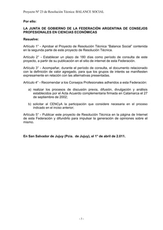 Proyecto Nº 23 de Resolución Técnica: BALANCE SOCIAL

Por ello:

LA JUNTA DE GOBIERNO DE LA FEDERACIÓN ARGENTINA DE CONSEJOS
PROFESIONALES EN CIENCIAS ECONÓMICAS

Resuelve:

Artículo 1° - Aprobar el Proyecto de Resolución Técnica “Balance Social” contenida
en la segunda parte de este proyecto de Resolución Técnica.

Artículo 2° - Establecer un plazo de 180 días como período de consulta de este
proyecto, a partir de su publicación en el sitio de internet de esta Federación.

Artículo 3° - Acompañar, durante el período de consulta, el documento relacionado
con la definición de valor agregado, para que los grupos de interés se manifiesten
expresamente en relación con las alternativas presentadas.

Artículo 4° - Recomendar a los Consejos Profesionales adheridos a esta Federación:

   a) realizar los procesos de discusión previa, difusión, divulgación y análisis
      establecidos por el Acta Acuerdo complementaria firmada en Catamarca el 27
      de septiembre de 2002;

   b) solicitar al CENCyA la participación que considere necesaria en el proceso
      indicado en el inciso anterior;

Artículo 5° - Publicar este proyecto de Resolución Técnica en la página de Internet
de esta Federación y difundirlo para impulsar la generación de opiniones sobre el
mismo.



En San Salvador de Jujuy (Pcia. de Jujuy), el 1° de abril de 2.011.




                                     -3-
 