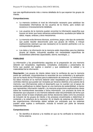 Proyecto Nº 23 de Resolución Técnica: BALANCE SOCIAL

que sea significativamente más o menos detallada de lo que esperan los grupos de
interés.

Comprobaciones:

   •   La memoria contiene el nivel de información necesario para satisfacer las
       necesidades informativas de los usuarios de la misma, pero evitará ser
       excesiva e innecesariamente detallada.

   •   Los usuarios de la memoria pueden encontrar la información específica que
       buscan sin tener que hacer esfuerzos extraordinarios, ayudados por tablas de
       datos, mapas, enlaces y otros mecanismos.

   •   La memoria evita términos técnicos, acrónimos, jerga u otro tipo de contenido
       que pueda resultar desconocido para sus grupos de interés, e incluye
       explicaciones (siempre que sea necesario) en la sección pertinente o en su
       correspondiente glosario.

   •   Los datos y la información de la memoria están disponibles para los distintos
       grupos de interés, incluyendo aquéllos con necesidades específicas de
       accesibilidad (diferentes capacidades, idioma, tecnología...).

FIABILIDAD

La información y los procedimientos seguidos en la preparación de una memoria
deberán ser recopilados, registrados, compilados, analizados y presentados de
forma que puedan ser sujetos a examen y que establezcan la calidad y la
materialidad de la información.

Descripción: Los grupos de interés deben tener la confianza de que la memoria
podrá ser verificada, comprobándose la veracidad de sus contenidos y la aplicación
que se ha hecho de los Principios para la elaboración de memorias. La información y
los datos incluidos en la memoria deberán estar respaldados por documentación y
controles internos que puedan ser revisados por terceros distintos a los autores de la
memoria. Las informaciones sobre el desempeño que no cuenten con el apoyo de
evidencias justificativas no deben figurar en una memoria de sostenibilidad, a menos
que representen información material, y la memoria proporcione explicaciones claras
sobre las incertidumbres asociadas a dicha información. Los procesos de toma de
decisiones que subyacen a una memoria deberán estar documentados de forma que
se pueda revisar la base empleada para dichas decisiones (tales como los procesos
de inclusión de los grupos de interés o los procesos encaminados a determinar el
contenido y la cobertura de la memoria). En el diseño de sistemas de información,
las organizaciones informantes deben señalar por anticipado que los sistemas
pueden estar sujetos a verificación, incluida la revisión por parte de terceros
independientes.

Comprobaciones:

   •   Se identifica el alcance y la medida en que se ha verificado la memoria de
       forma externa.



                                      - 30 -
 