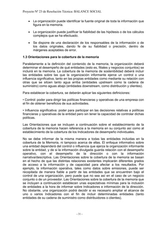 Proyecto Nº 23 de Resolución Técnica: BALANCE SOCIAL


    •   La organización puede identificar la fuente original de toda la información que
        figura en la memoria.

    •   La organización puede justificar la fiabilidad de las hipótesis o de los cálculos
        complejos que se ha efectuado.

    •   Se dispone de una declaración de los responsables de la información o de
        los datos originales, dando fe de su fiabilidad o precisión, dentro de
        márgenes aceptables de error.

1.3 Orientaciones para la cobertura de la memoria

Paralelamente a la definición del contenido de la memoria, la organización deberá
determinar el desempeño de qué entidades (esto es, filiales y negocios conjuntos) se
incluirá en la memoria. La cobertura de la memoria de sostenibilidad deberá incluir
las entidades sobre las que la organización informante ejerce un control o una
influencia significativa, tanto en las propias entidades como mediante su relación con
otras que se sitúen tanto agua arriba (entidades upstream como la cadena de
suministro) como aguas abajo (entidades downstream, como distribución y clientes).

Para establecer la cobertura, se deberán aplicar las siguientes definiciones:

• Control: poder para dirigir las políticas financieras y operativas de una empresa con
el fin de obtener beneficios de sus actividades.

• Influencia significativa: poder para participar en las decisiones relativas a políticas
financieras y operativas de la entidad pero sin tener la capacidad de controlar dichas
políticas.

Las Orientaciones que se incluyen a continuación sobre el establecimiento de la
cobertura de la memoria hacen referencia a la memoria en su conjunto así como al
establecimiento de la cobertura de los Indicadores de desempeño individuales.

No se debe informar de la misma manera a todas las entidades incluidas en la
cobertura de la Memoria, ni tampoco acerca de ellas. El enfoque informativo sobre
una entidad dependerá del control o influencia que ejerza la organización informante
sobre la entidad, y de si la información divulgada guarda relación con el desempeño
operativo, con el desempeño de la dirección o con la información
narrativa/descriptiva. Las Orientaciones sobre la cobertura de la memoria se basan
en el hecho de que las distintas relaciones existentes implicarán diferentes grados
de acceso a la información y de capacidad para afectar a los resultados. Por
ejemplo, la información operativa, tales como datos sobre emisiones, puede ser
recopilada de manera fiable a partir de las entidades que se encuentren bajo el
control de una organización, pero puede que no sea así en el caso de un negocio
conjunto o de un proveedor. Las Orientaciones sobre la cobertura de la memoria que
se incluyen a continuación establecen unas expectativas mínimas para la inclusión
de entidades a la hora de informar sobre Indicadores e información de la dirección.
No obstante, una organización podrá decidir si es necesario ampliar el alcance de
uno o varios Indicadores con el fin de incluir determinadas entidades (tanto
entidades de su cadena de suministro como distribuidores o clientes).



                                       - 31 -
 