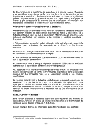 Proyecto Nº 23 de Resolución Técnica: BALANCE SOCIAL

La determinación de la importancia de una entidad a la hora de recoger información
o de considerar la ampliación de la cobertura depende de la magnitud de sus
impactos de sostenibilidad. Habitualmente las entidades con impactos significativos
generan mayores riesgos y oportunidades para una organización y sus grupos de
interés, y por consiguiente es probable que la organización se considere más
responsable con respecto a estas entidades que con respecto a otras.

Orientaciones para el establecimiento de la cobertura:

• Una memoria de sostenibilidad deberá incluir en su cobertura a todas las entidades
que generen impactos de sostenibilidad significativos (reales y potenciales) y/o a
todas las entidades sobre las que la organización informante ejerza un control o una
influencia significativa, con respecto a las políticas y prácticas operativas y
financieras.

• Estas entidades se pueden incluir utilizando tanto Indicadores de desempeño
operativo, como Indicadores de desempeño de la dirección o descripciones
narrativas.

• Como mínimo, la organización informante deberá incluir a las siguientes entidades
en su memoria utilizando los siguientes enfoques:

• Los Indicadores de desempeño operativo deberán cubrir las entidades sobre las
que la organización ejerza control

• La Información sobre el enfoque de gestión deberá dar cobertura a las entidades
sobre las que la organización ejerza una influencia significativa

• La cobertura de las informaciones descriptivas deberá incluir a las entidades sobre
las que la organización no ejerza control/influencia significativa, pero que guarden
relación con los principales retos de la organización debido a sus impactos
significativos.

La memoria deberá incluir a todas las entidades que se encuentren dentro de su
Cobertura. En el proceso de elaboración de la memoria, una organización puede
optar por no recabar información sobre una entidad en particular o un grupo de
entidades de la cobertura definido por motivos de eficiencia, siempre y cuando dicha
decisión no afecte sustancialmente al resultado final de una información o de un
Indicador.

Parte 2: Contenidos básicos 12

Esta sección especifica el contenido básico que debe figurar en una memoria de
sostenibilidad, teniendo en cuenta las orientaciones referentes a la determinación del
contenido que se detallan en la parte 1 de la Guía.

Existen tres tipos distintos de información que están incluidos en este apartado:




12
     El término en la versión original en inglés “Standard disclosure”, se ha traducido como Contenidos básicos.


                                                    - 32 -
 