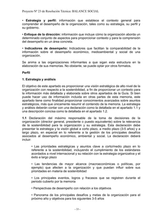 Proyecto Nº 23 de Resolución Técnica: BALANCE SOCIAL

• Estrategia y perfil: información que establece el contexto general para
comprender el desempeño de la organización, tales como su estrategia, su perfil y
su gobierno.

• Enfoque de la dirección: información que incluye cómo la organización aborda un
determinado conjunto de aspectos para proporcionar contexto y para la comprensión
del desempeño en un área concreta.

• Indicadores de desempeño: Indicadores que facilitan la comparabilidad de la
información sobre el desempeño económico, medioambiental y social de una
organización.

Se anima a las organizaciones informantes a que sigan esta estructura en la
elaboración de sus memorias. No obstante, se puede optar por otros formatos.

Perfil

1. Estrategia y análisis

El objetivo de este apartado es proporcionar una visión estratégica de alto nivel de la
organización con respecto a la sostenibilidad, a fin de proporcionar un contexto para
la información más detallada y elaborada sobre otros apartados de la Guía. Si bien
puede hacer uso de información incluida en otras partes de esta memoria, este
apartado tiene como finalidad proporcionar conocimientos avanzados sobre asuntos
estratégicos, más que únicamente resumir el contenido de la memoria. La estrategia
y análisis deberán contar con una declaración como la detallada en el apartado 1.1 y
una descripción concisa como la detallada en el apartado 1.2.

1.1 Declaración del máximo responsable de la toma de decisiones de la
organización (director general, presidente o puesto equivalente) sobre la relevancia
de la sostenibilidad para la organización y su estrategia. Esta declaración debe
presentar la estrategia y la visión global a corto plazo, a medio plazo (3-5 años) y a
largo plazo, en especial en lo referente a la gestión de los principales desafíos
asociados al desempeño económico, ambiental y social. La declaración deberá
incluir:

         • Las prioridades estratégicas y asuntos clave a corto/medio plazo en lo
         referente a la sostenibilidad, incluyendo el cumplimiento de los estándares
         acordados a nivel internacional y su relación con la estrategia organizativa y el
         éxito a largo plazo

         • Las tendencias de mayor alcance (macroeconómicas o políticas, por
         ejemplo) que afecten a la organización y que puedan influir sobre sus
         prioridades en materia de sostenibilidad

         • Los principales eventos, logros y fracasos que se registren durante el
         periodo cubierto por la memoria

         • Perspectivas de desempeño con relación a los objetivos

         • Panorama de los principales desafíos y metas de la organización para el
         próximo año y objetivos para los siguientes 3-5 años


                                         - 33 -
 