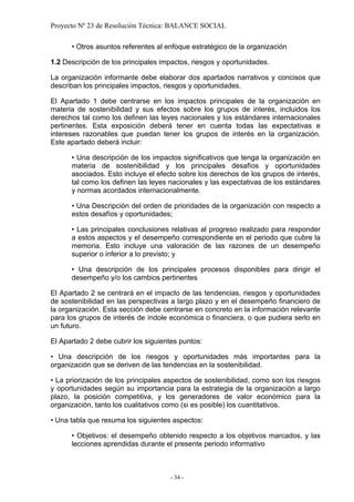 Proyecto Nº 23 de Resolución Técnica: BALANCE SOCIAL

      • Otros asuntos referentes al enfoque estratégico de la organización

1.2 Descripción de los principales impactos, riesgos y oportunidades.

La organización informante debe elaborar dos apartados narrativos y concisos que
describan los principales impactos, riesgos y oportunidades.

El Apartado 1 debe centrarse en los impactos principales de la organización en
materia de sostenibilidad y sus efectos sobre los grupos de interés, incluidos los
derechos tal como los definen las leyes nacionales y los estándares internacionales
pertinentes. Esta exposición deberá tener en cuenta todas las expectativas e
intereses razonables que puedan tener los grupos de interés en la organización.
Este apartado deberá incluir:

      • Una descripción de los impactos significativos que tenga la organización en
      materia de sostenibilidad y los principales desafíos y oportunidades
      asociados. Esto incluye el efecto sobre los derechos de los grupos de interés,
      tal como los definen las leyes nacionales y las expectativas de los estándares
      y normas acordados internacionalmente.

      • Una Descripción del orden de prioridades de la organización con respecto a
      estos desafíos y oportunidades;

      • Las principales conclusiones relativas al progreso realizado para responder
      a estos aspectos y el desempeño correspondiente en el periodo que cubre la
      memoria. Esto incluye una valoración de las razones de un desempeño
      superior o inferior a lo previsto; y

      • Una descripción de los principales procesos disponibles para dirigir el
      desempeño y/o los cambios pertinentes

El Apartado 2 se centrará en el impacto de las tendencias, riesgos y oportunidades
de sostenibilidad en las perspectivas a largo plazo y en el desempeño financiero de
la organización. Esta sección debe centrarse en concreto en la información relevante
para los grupos de interés de índole económica o financiera, o que pudiera serlo en
un futuro.

El Apartado 2 debe cubrir los siguientes puntos:

• Una descripción de los riesgos y oportunidades más importantes para la
organización que se deriven de las tendencias en la sostenibilidad.

• La priorización de los principales aspectos de sostenibilidad, como son los riesgos
y oportunidades según su importancia para la estrategia de la organización a largo
plazo, la posición competitiva, y los generadores de valor económico para la
organización, tanto los cualitativos como (si es posible) los cuantitativos.

• Una tabla que resuma los siguientes aspectos:

      • Objetivos: el desempeño obtenido respecto a los objetivos marcados, y las
      lecciones aprendidas durante el presente periodo informativo



                                     - 34 -
 