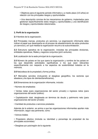 Proyecto Nº 23 de Resolución Técnica: BALANCE SOCIAL

       • Objetivos para el siguiente periodo informativo y a medio plazo (3-5 años) en
       relación con los principales riesgos y oportunidades

       • Una descripción concisa de los mecanismos de gobierno, implantados para
       gestionar específicamente estos riesgos y oportunidades y una identificación
       de riesgos y oportunidades relacionados.



2. Perfil de la organización

2.1 Nombre de la organización.

2.2 Principales marcas, productos y/o servicios. La organización informante debe
indicar el papel que desempeña en el proceso de abastecimiento de estos productos
y/o servicios y en qué medida la organización recurre a la subcontratación.

2.3 Estructura operativa de la organización, incluidas las principales divisiones,
entidades operativas, filiales y negocios conjuntos (joint ventures).

2.4 Localización de la sede principal de la organización.

2.5 Número de países en los que opera la organización y nombre de los países en
los que desarrolla actividades significativas o los que sean relevantes
específicamente con respecto a los aspectos de sostenibilidad tratados en la
memoria.

2.6 Naturaleza de la propiedad y forma jurídica.

2.7 Mercados servidos (incluyendo el desglose geográfico, los sectores que
abastece y los tipos de clientes/beneficiarios).

2.8 Dimensiones de la organización informante, incluido:

• Número de empleados

• Ventas netas (para organizaciones del sector privado) o ingresos netos (para
organizaciones del sector público)

• Capitalización total, desglosada en términos de deuda y patrimonio neto (para
organizaciones del sector privado)

• Cantidad de productos o servicios prestados

Además de lo anterior, se anima a que las organizaciones informantes aporten más
información, según sea pertinente, como:

• Activos totales

• Propietario efectivo (incluida su identidad y porcentaje de propiedad de los
principales accionistas)

• Desglose por país/región de lo siguiente:


                                      - 35 -
 