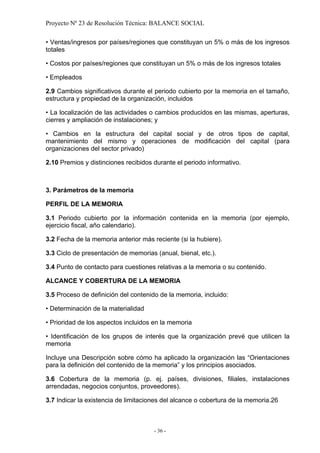 Proyecto Nº 23 de Resolución Técnica: BALANCE SOCIAL

• Ventas/ingresos por países/regiones que constituyan un 5% o más de los ingresos
totales

• Costos por países/regiones que constituyan un 5% o más de los ingresos totales

• Empleados

2.9 Cambios significativos durante el periodo cubierto por la memoria en el tamaño,
estructura y propiedad de la organización, incluidos

• La localización de las actividades o cambios producidos en las mismas, aperturas,
cierres y ampliación de instalaciones; y

• Cambios en la estructura del capital social y de otros tipos de capital,
mantenimiento del mismo y operaciones de modificación del capital (para
organizaciones del sector privado)

2.10 Premios y distinciones recibidos durante el periodo informativo.



3. Parámetros de la memoria

PERFIL DE LA MEMORIA

3.1 Periodo cubierto por la información contenida en la memoria (por ejemplo,
ejercicio fiscal, año calendario).

3.2 Fecha de la memoria anterior más reciente (si la hubiere).

3.3 Ciclo de presentación de memorias (anual, bienal, etc.).

3.4 Punto de contacto para cuestiones relativas a la memoria o su contenido.

ALCANCE Y COBERTURA DE LA MEMORIA

3.5 Proceso de definición del contenido de la memoria, incluido:

• Determinación de la materialidad

• Prioridad de los aspectos incluidos en la memoria

• Identificación de los grupos de interés que la organización prevé que utilicen la
memoria

Incluye una Descripción sobre cómo ha aplicado la organización las “Orientaciones
para la definición del contenido de la memoria” y los principios asociados.

3.6 Cobertura de la memoria (p. ej. países, divisiones, filiales, instalaciones
arrendadas, negocios conjuntos, proveedores).

3.7 Indicar la existencia de limitaciones del alcance o cobertura de la memoria.26



                                      - 36 -
 