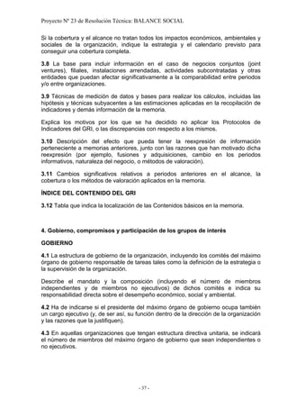 Proyecto Nº 23 de Resolución Técnica: BALANCE SOCIAL

Si la cobertura y el alcance no tratan todos los impactos económicos, ambientales y
sociales de la organización, indique la estrategia y el calendario previsto para
conseguir una cobertura completa.

3.8 La base para incluir información en el caso de negocios conjuntos (joint
ventures), filiales, instalaciones arrendadas, actividades subcontratadas y otras
entidades que puedan afectar significativamente a la comparabilidad entre periodos
y/o entre organizaciones.

3.9 Técnicas de medición de datos y bases para realizar los cálculos, incluidas las
hipótesis y técnicas subyacentes a las estimaciones aplicadas en la recopilación de
indicadores y demás información de la memoria.

Explica los motivos por los que se ha decidido no aplicar los Protocolos de
Indicadores del GRI, o las discrepancias con respecto a los mismos.

3.10 Descripción del efecto que pueda tener la reexpresión de información
perteneciente a memorias anteriores, junto con las razones que han motivado dicha
reexpresión (por ejemplo, fusiones y adquisiciones, cambio en los periodos
informativos, naturaleza del negocio, o métodos de valoración).

3.11 Cambios significativos relativos a periodos anteriores en el alcance, la
cobertura o los métodos de valoración aplicados en la memoria.

ÍNDICE DEL CONTENIDO DEL GRI

3.12 Tabla que indica la localización de las Contenidos básicos en la memoria.



4. Gobierno, compromisos y participación de los grupos de interés

GOBIERNO

4.1 La estructura de gobierno de la organización, incluyendo los comités del máximo
órgano de gobierno responsable de tareas tales como la definición de la estrategia o
la supervisión de la organización.

Describe el mandato y la composición (incluyendo el número de miembros
independientes y de miembros no ejecutivos) de dichos comités e indica su
responsabilidad directa sobre el desempeño económico, social y ambiental.

4.2 Ha de indicarse si el presidente del máximo órgano de gobierno ocupa también
un cargo ejecutivo (y, de ser así, su función dentro de la dirección de la organización
y las razones que la justifiquen).

4.3 En aquellas organizaciones que tengan estructura directiva unitaria, se indicará
el número de miembros del máximo órgano de gobierno que sean independientes o
no ejecutivos.




                                      - 37 -
 