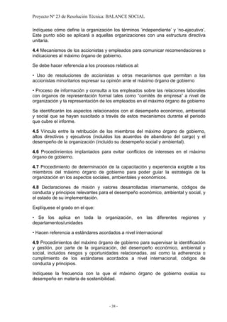 Proyecto Nº 23 de Resolución Técnica: BALANCE SOCIAL

Indíquese cómo define la organización los términos ‘independiente’ y ‘no-ejecutivo’.
Este punto sólo se aplicará a aquellas organizaciones con una estructura directiva
unitaria.

4.4 Mecanismos de los accionistas y empleados para comunicar recomendaciones o
indicaciones al máximo órgano de gobierno.

Se debe hacer referencia a los procesos relativos al:

• Uso de resoluciones de accionistas u otros mecanismos que permitan a los
accionistas minoritarios expresar su opinión ante el máximo órgano de gobierno

• Proceso de información y consulta a los empleados sobre las relaciones laborales
con órganos de representación formal tales como “comités de empresa” a nivel de
organización y la representación de los empleados en el máximo órgano de gobierno

Se identificarán los aspectos relacionados con el desempeño económico, ambiental
y social que se hayan suscitado a través de estos mecanismos durante el periodo
que cubre el informe.

4.5 Vínculo entre la retribución de los miembros del máximo órgano de gobierno,
altos directivos y ejecutivos (incluidos los acuerdos de abandono del cargo) y el
desempeño de la organización (incluido su desempeño social y ambiental).

4.6 Procedimientos implantados para evitar conflictos de intereses en el máximo
órgano de gobierno.

4.7 Procedimiento de determinación de la capacitación y experiencia exigible a los
miembros del máximo órgano de gobierno para poder guiar la estrategia de la
organización en los aspectos sociales, ambientales y económicos.

4.8 Declaraciones de misión y valores desarrolladas internamente, códigos de
conducta y principios relevantes para el desempeño económico, ambiental y social, y
el estado de su implementación.

Explíquese el grado en el que:

• Se los aplica en toda la organización, en las diferentes regiones y
departamentos/unidades

• Hacen referencia a estándares acordados a nivel internacional

4.9 Procedimientos del máximo órgano de gobierno para supervisar la identificación
y gestión, por parte de la organización, del desempeño económico, ambiental y
social, incluidos riesgos y oportunidades relacionadas, así como la adherencia o
cumplimiento de los estándares acordados a nivel internacional, códigos de
conducta y principios.

Indíquese la frecuencia con la que el máximo órgano de gobierno evalúa su
desempeño en materia de sostenibilidad.




                                      - 38 -
 