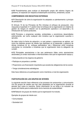 Proyecto Nº 23 de Resolución Técnica: BALANCE SOCIAL

4.10 Procedimientos para evaluar el desempeño propio del máximo órgano de
gobierno, en especial con respecto al desempeño económico, ambiental y social.

COMPROMISOS CON INICIATIVAS EXTERNAS

4.11 Descripción de cómo la organización ha adoptado un planteamiento o principio
de precaución.

El Artículo 15 de los Principios de Río introdujo el enfoque de precaución. Una
respuesta al apartado 4.11 podrá incluir el enfoque de la organización en materia de
gestión de riesgos en relación con la planificación operativa o el desarrollo y la
introducción de nuevos productos.

4.12 Principios o programas sociales, ambientales y económicos desarrollados
externamente, así como cualquier otra iniciativa que la organización suscriba o
apruebe.

Se debe incluir la fecha de adopción y a qué países u operaciones se aplican, así
como los distintos grupos de interés que participan en el desarrollo y gobierno de
dichas iniciativas (p. ej., enfoque participativo, etc.). Diferenciar entre iniciativas
voluntarias no vinculantes e iniciativas que la organización tiene la obligación de
cumplir.

4.13 Principales asociaciones a las que pertenezca (tales como asociaciones
sectoriales) y/o entes nacionales e internacionales a las que la organización apoya y:

• Esté presente en los órganos de gobierno

• Participe en proyectos o comités

• Proporcione una financiación importante que exceda las obligaciones de los socios

• Tenga consideraciones estratégicas

Esto hace referencia a la participación como miembros a nivel de organización.



PARTICIPACIÓN DE LOS GRUPOS DE INTERÉS

La siguiente sección hace referencia a los procesos de compromiso y comunicación
con los grupos de interés que han sido adoptados por la organización durante el
periodo que cubre la memoria. Dicha información no se limita a la inclusión de
grupos de interés para la elaboración de la memoria de sostenibilidad.

4.14 Relación de grupos de interés que la organización ha incluido.

Ejemplos de grupos de interés son:

• Comunidades

• Sociedad civil



                                       - 39 -
 