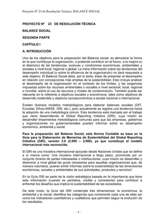 Proyecto Nº 23 de Resolución Técnica: BALANCE SOCIAL


PROYECTO Nº       23 DE RESOLUCIÓN TÉCNICA

BALANCE SOCIAL

SEGUNDA PARTE

CAPÍTULO I

A. INTRODUCCIÓN

Uno de los objetivos para la preparación del Balance social, es demostrar la forma
en la que contribuye la organización, o pretende contribuir en el futuro, a la mejora (o
al deterioro) de las tendencias, avances y condiciones económicas, ambientales y
sociales a nivel local, regional o global. La mera información sobre las tendencias del
desempeño individual (o sobre la eficiencia de la organización) no dará respuesta a
este objetivo. El Balance Social debe, por lo tanto, tratar de presentar el desempeño
en relación con concepciones más amplias de la sostenibilidad. Esto incluye analizar
el desempeño de la organización en el contexto de los límites, y las exigencias
impuestas sobre los recursos ambientales o sociales a nivel sectorial, local, regional
o mundial, sobre el uso de recursos y niveles de contaminación. También puede ser
relevante en lo referente a objetivos sociales y económicos, tales como objetivos de
desarrollo sostenible y objetivos socioeconómicos a escala nacional o internacional.

Existen diversos modelos metodológicos para elaborar balances sociales (OIT.
Eurostat, Ethos-IARSE, GRI, etc.), pero actualmente se registra una tendencia hacia
la adopción de una metodología común. Esta tendencia está marcada por el trabajo
que viene desarrollando el Global Reporting Initiative (GRI), cuya misión es
desarrollar lineamientos metodológicos comunes para que las empresas, gobiernos
y organizaciones no gubernamentales puedan informar sobre su desempeño
económico, ambiental y social.

Para la preparación del Balance Social, esta Norma Contable se basa en la
Guía para la Elaboración de Memorias de Sostenibilidad del Global Reporting
Initiative (GRI), versión 3.0 (2.000 – 2.006), ya que constituye el modelo
internacional más reconocido.

El GRI es una iniciativa internacional apoyada desde Naciones Unidas que se define
a sí misma como “una iniciativa internacional a largo plazo, promovida por un
conjunto diverso de partes interesadas o interlocutores, cuya misión es desarrollar y
diseminar a nivel global las guías necesarias para aquellas organizaciones que, de
manera voluntaria, quieren emitir informes sobre la sostenibilidad de las dimensiones
económicas, sociales y ambientales de sus actividades, productos y servicios”.

En la Guía GRI se parte de la visión estratégica basada en la importancia que tiene
esta información (cuando es periódica, creíble y consistente) para contribuir a
enfrentar los desafíos que implica la sustentabilidad de las sociedades.

De este modo, la Guía del GRI contempla tres dimensiones: la económica, la
ambiental y la social; identifica las categorías que comprende cada una de ellas así
como los indicadores cuantitativos y cualitativos que permiten seguir la evolución de
los resultados.


                                       -4-
 