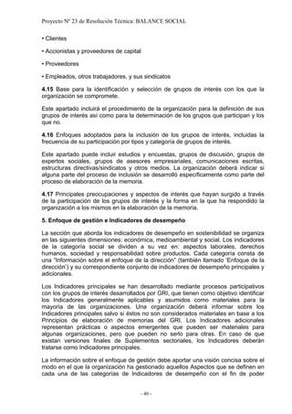 Proyecto Nº 23 de Resolución Técnica: BALANCE SOCIAL

• Clientes

• Accionistas y proveedores de capital

• Proveedores

• Empleados, otros trabajadores, y sus sindicatos

4.15 Base para la identificación y selección de grupos de interés con los que la
organización se compromete.

Este apartado incluirá el procedimiento de la organización para la definición de sus
grupos de interés así como para la determinación de los grupos que participan y los
que no.

4.16 Enfoques adoptados para la inclusión de los grupos de interés, incluidas la
frecuencia de su participación por tipos y categoría de grupos de interés.

Este apartado puede incluir estudios y encuestas, grupos de discusión, grupos de
expertos sociales, grupos de asesores empresariales, comunicaciones escritas,
estructuras directivas/sindicatos y otros medios. La organización deberá indicar si
alguna parte del proceso de inclusión se desarrolló específicamente como parte del
proceso de elaboración de la memoria.

4.17 Principales preocupaciones y aspectos de interés que hayan surgido a través
de la participación de los grupos de interés y la forma en la que ha respondido la
organización a los mismos en la elaboración de la memoria.

5. Enfoque de gestión e Indicadores de desempeño

La sección que aborda los indicadores de desempeño en sostenibilidad se organiza
en las siguientes dimensiones: económica, medioambiental y social. Los indicadores
de la categoría social se dividen a su vez en: aspectos laborales, derechos
humanos, sociedad y responsabilidad sobre productos. Cada categoría consta de
una “Información sobre el enfoque de la dirección” (también llamado ‘Enfoque de la
dirección’) y su correspondiente conjunto de indicadores de desempeño principales y
adicionales.

Los Indicadores principales se han desarrollado mediante procesos participativos
con los grupos de interés desarrollados por GRI, que tienen como objetivo identificar
los Indicadores generalmente aplicables y asumidos como materiales para la
mayoría de las organizaciones. Una organización deberá informar sobre los
Indicadores principales salvo si éstos no son considerados materiales en base a los
Principios de elaboración de memorias del GRI. Los Indicadores adicionales
representan prácticas o aspectos emergentes que pueden ser materiales para
algunas organizaciones, pero que pueden no serlo para otras. En caso de que
existan versiones finales de Suplementos sectoriales, los Indicadores deberán
tratarse como Indicadores principales.

La información sobre el enfoque de gestión debe aportar una visión concisa sobre el
modo en el que la organización ha gestionado aquellos Aspectos que se definen en
cada una de las categorías de Indicadores de desempeño con el fin de poder


                                     - 40 -
 