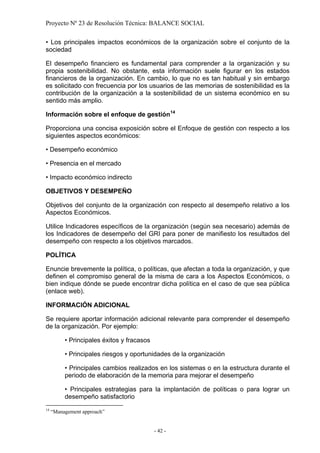 Proyecto Nº 23 de Resolución Técnica: BALANCE SOCIAL

• Los principales impactos económicos de la organización sobre el conjunto de la
sociedad

El desempeño financiero es fundamental para comprender a la organización y su
propia sostenibilidad. No obstante, esta información suele figurar en los estados
financieros de la organización. En cambio, lo que no es tan habitual y sin embargo
es solicitado con frecuencia por los usuarios de las memorias de sostenibilidad es la
contribución de la organización a la sostenibilidad de un sistema económico en su
sentido más amplio.

Información sobre el enfoque de gestión 14

Proporciona una concisa exposición sobre el Enfoque de gestión con respecto a los
siguientes aspectos económicos:

• Desempeño económico

• Presencia en el mercado

• Impacto económico indirecto

OBJETIVOS Y DESEMPEÑO

Objetivos del conjunto de la organización con respecto al desempeño relativo a los
Aspectos Económicos.

Utilice Indicadores específicos de la organización (según sea necesario) además de
los Indicadores de desempeño del GRI para poner de manifiesto los resultados del
desempeño con respecto a los objetivos marcados.

POLÍTICA

Enuncie brevemente la política, o políticas, que afectan a toda la organización, y que
definen el compromiso general de la misma de cara a los Aspectos Económicos, o
bien indique dónde se puede encontrar dicha política en el caso de que sea pública
(enlace web).

INFORMACIÓN ADICIONAL

Se requiere aportar información adicional relevante para comprender el desempeño
de la organización. Por ejemplo:

          • Principales éxitos y fracasos

          • Principales riesgos y oportunidades de la organización

          • Principales cambios realizados en los sistemas o en la estructura durante el
          periodo de elaboración de la memoria para mejorar el desempeño

          • Principales estrategias para la implantación de políticas o para lograr un
          desempeño satisfactorio
14
     “Management approach”


                                            - 42 -
 