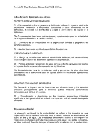 Proyecto Nº 23 de Resolución Técnica: BALANCE SOCIAL




Indicadores del desempeño económico

ASPECTO: DESEMPEÑO ECONÓMICO

E1 - Valor económico directo generado y distribuido, incluyendo ingresos, costos de
explotación, retribución a empleados, donaciones y otras inversiones en la
comunidad, beneficios no distribuidos y pagos a proveedores de capital y a
gobiernos.

E2- Consecuencias financieras y otros riesgos y oportunidades para las actividades
de la organización debido al cambio climático.

E3 - Cobertura de las obligaciones de la organización debidas a programas de
beneficios sociales.

E4 - Ayudas financieras significativas recibidas de gobiernos.

PRESENCIA EN EL MERCADO

E5 - Rango de las relaciones entre el salario inicial estándar y el salario mínimo
local en lugares donde se desarrollen operaciones significativas.

E6 - Política, prácticas y proporción de gasto correspondiente a proveedores locales
en lugares donde se desarrollen operaciones significativas.

E7- Procedimientos para la contratación local y proporción de altos directivos
procedentes de la comunidad local en lugares donde se desarrollen operaciones
significativas.



IMPACTOS ECONÓMICOS INDIRECTOS

E8- Desarrollo e impacto de las inversiones en infraestructuras y los servicios
prestados principalmente para el beneficio público mediante compromisos
comerciales, pro bono, o en especie.

E9 - Entendimiento y descripción de los impactos económicos indirectos
significativos, incluyendo el alcance de dichos impactos. Indicadores del desempeño
ambiental



Dimensión ambiental

La dimensión ambiental de la sostenibilidad se refiere a los impactos de una
organización en los sistemas naturales vivos e inertes, incluidos los ecosistemas, el
suelo, el aire y el agua. Los indicadores ambientales cubren el desempeño en
relación con los flujos de entrada (materiales, energía, agua) y de salida (emisiones,
vertidos, residuos). Además, incluyen el desempeño en relación con la biodiversidad,



                                      - 43 -
 