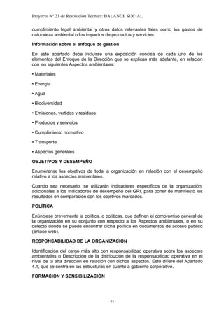 Proyecto Nº 23 de Resolución Técnica: BALANCE SOCIAL

cumplimiento legal ambiental y otros datos relevantes tales como los gastos de
naturaleza ambiental o los impactos de productos y servicios.

Información sobre el enfoque de gestión

En este apartado debe incluirse una exposición concisa de cada uno de los
elementos del Enfoque de la Dirección que se explican más adelante, en relación
con los siguientes Aspectos ambientales:

• Materiales

• Energía

• Agua

• Biodiversidad

• Emisiones, vertidos y residuos

• Productos y servicios

• Cumplimiento normativo

• Transporte

• Aspectos generales

OBJETIVOS Y DESEMPEÑO

Enumérense los objetivos de toda la organización en relación con el desempeño
relativo a los aspectos ambientales.

Cuando sea necesario, se utilizarán indicadores específicos de la organización,
adicionales a los Indicadores de desempeño del GRI, para poner de manifiesto los
resultados en comparación con los objetivos marcados.

POLÍTICA

Enúnciese brevemente la política, o políticas, que definen el compromiso general de
la organización en su conjunto con respecto a los Aspectos ambientales, o en su
defecto dónde se puede encontrar dicha política en documentos de acceso público
(enlace web).

RESPONSABILIDAD DE LA ORGANIZACIÓN

Identificación del cargo más alto con responsabilidad operativa sobre los aspectos
ambientales o Descripción de la distribución de la responsabilidad operativa en el
nivel de la alta dirección en relación con dichos aspectos. Esto difiere del Apartado
4.1, que se centra en las estructuras en cuanto a gobierno corporativo.

FORMACIÓN Y SENSIBILIZACIÓN




                                     - 44 -
 