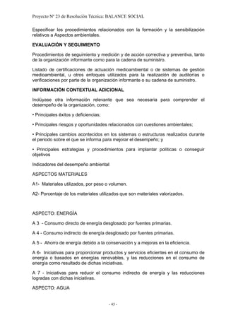 Proyecto Nº 23 de Resolución Técnica: BALANCE SOCIAL

Especificar los procedimientos relacionados con la formación y la sensibilización
relativos a Aspectos ambientales.

EVALUACIÓN Y SEGUIMIENTO

Procedimientos de seguimiento y medición y de acción correctiva y preventiva, tanto
de la organización informante como para la cadena de suministro.

Listado de certificaciones de actuación medioambiental o de sistemas de gestión
medioambiental, u otros enfoques utilizados para la realización de auditorías o
verificaciones por parte de la organización informante o su cadena de suministro.

INFORMACIÓN CONTEXTUAL ADICIONAL

Inclúyase otra información relevante que sea necesaria para comprender el
desempeño de la organización, como:

• Principales éxitos y deficiencias;

• Principales riesgos y oportunidades relacionados con cuestiones ambientales;

• Principales cambios acontecidos en los sistemas o estructuras realizados durante
el periodo sobre el que se informa para mejorar el desempeño; y

• Principales estrategias y procedimientos para implantar políticas o conseguir
objetivos

Indicadores del desempeño ambiental

ASPECTOS MATERIALES

A1- Materiales utilizados, por peso o volumen.

A2- Porcentaje de los materiales utilizados que son materiales valorizados.



ASPECTO: ENERGÍA

A 3 - Consumo directo de energía desglosado por fuentes primarias.

A 4 - Consumo indirecto de energía desglosado por fuentes primarias.

A 5 - Ahorro de energía debido a la conservación y a mejoras en la eficiencia.

A 6- Iniciativas para proporcionar productos y servicios eficientes en el consumo de
energía o basados en energías renovables, y las reducciones en el consumo de
energía como resultado de dichas iniciativas.

A 7 - Iniciativas para reducir el consumo indirecto de energía y las reducciones
logradas con dichas iniciativas.

ASPECTO: AGUA


                                       - 45 -
 