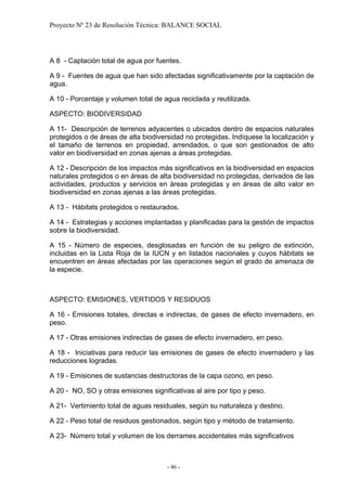Proyecto Nº 23 de Resolución Técnica: BALANCE SOCIAL




A 8 - Captación total de agua por fuentes.

A 9 - Fuentes de agua que han sido afectadas significativamente por la captación de
agua.

A 10 - Porcentaje y volumen total de agua reciclada y reutilizada.

ASPECTO: BIODIVERSIDAD

A 11- Descripción de terrenos adyacentes o ubicados dentro de espacios naturales
protegidos o de áreas de alta biodiversidad no protegidas. Indíquese la localización y
el tamaño de terrenos en propiedad, arrendados, o que son gestionados de alto
valor en biodiversidad en zonas ajenas a áreas protegidas.

A 12 - Descripción de los impactos más significativos en la biodiversidad en espacios
naturales protegidos o en áreas de alta biodiversidad no protegidas, derivados de las
actividades, productos y servicios en áreas protegidas y en áreas de alto valor en
biodiversidad en zonas ajenas a las áreas protegidas.

A 13 - Hábitats protegidos o restaurados.

A 14 - Estrategias y acciones implantadas y planificadas para la gestión de impactos
sobre la biodiversidad.

A 15 - Número de especies, desglosadas en función de su peligro de extinción,
incluidas en la Lista Roja de la IUCN y en listados nacionales y cuyos hábitats se
encuentren en áreas afectadas por las operaciones según el grado de amenaza de
la especie.



ASPECTO: EMISIONES, VERTIDOS Y RESIDUOS

A 16 - Emisiones totales, directas e indirectas, de gases de efecto invernadero, en
peso.

A 17 - Otras emisiones indirectas de gases de efecto invernadero, en peso.

A 18 - Iniciativas para reducir las emisiones de gases de efecto invernadero y las
reducciones logradas.

A 19 - Emisiones de sustancias destructoras de la capa ozono, en peso.

A 20 - NO, SO y otras emisiones significativas al aire por tipo y peso.

A 21- Vertimiento total de aguas residuales, según su naturaleza y destino.

A 22 - Peso total de residuos gestionados, según tipo y método de tratamiento.

A 23- Número total y volumen de los derrames accidentales más significativos



                                      - 46 -
 