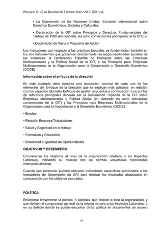 Proyecto Nº 23 de Resolución Técnica: BALANCE SOCIAL

      • La Convención de las Naciones Unidas: Convenio Internacional sobre
      Derechos Económicos, Sociales y Culturales;

      • Declaración de la OIT sobre Principios y Derechos Fundamentales del
      Trabajo de 1998 (en concreto, las ocho convenciones principales de la OIT); y

      • Declaración de Viena y Programa de Acción

Los indicadores con respecto a las prácticas laborales se fundamentan también en
los dos instrumentos que gobiernan directamente las responsabilidades sociales de
las empresas: la Declaración Tripartita de Principios sobre las Empresas
Multinacionales y la Política Social de la OIT, y los Principios para Empresas
Multinacionales de la Organización para la Cooperación y Desarrollo Económico
(OCDE).

Información sobre el enfoque de la dirección

En este apartado debe incluirse una exposición concisa de cada uno de los
elementos del Enfoque de la dirección que se explican más adelante, en relación
con los aspectos laborales Enfoque de gestión expuestos a continuación. Los puntos
de referencia principales deberán ser la Declaración Tripartita de la OIT sobre
Empresas Multinacionales y Política Social (en concreto las ocho principales
convenciones de la OIT) y los Principios para Empresas Multinacionales de la
Organización para la Cooperación y el Desarrollo Económico (OCDE).

• Empleo

• Relación Empresa/Trabajadores

• Salud y Seguridad en el trabajo

• Formación y Educación

• Diversidad e Igualdad de Oportunidades

OBJETIVOS Y DESEMPEÑO

Enumérense los objetivos al nivel de la organización relativos a los Aspectos
Laborales, indicando su relación con las normas universales reconocidas
internacionalmente.

Cuando sea necesario pueden utilizarse indicadores específicos adicionales a los
Indicadores de Desempeño de GRI para mostrar los resultados alcanzados en
comparación con los objetivos marcados.



POLÍTICA

Enúnciese brevemente la política, o políticas, que afectan a toda la organización, y
que definen el compromiso general de la misma de cara a los Aspectos Laborales, o
en su defecto dónde se puede encontrar dicha política en documentos de acceso


                                     - 48 -
 