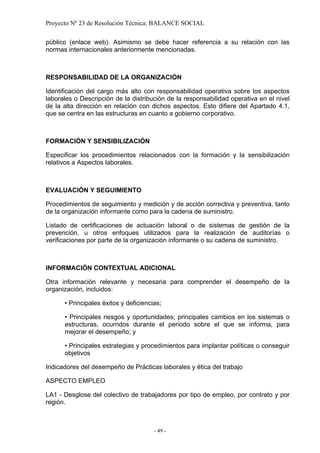 Proyecto Nº 23 de Resolución Técnica: BALANCE SOCIAL

público (enlace web). Asimismo se debe hacer referencia a su relación con las
normas internacionales anteriormente mencionadas.



RESPONSABILIDAD DE LA ORGANIZACIÓN

Identificación del cargo más alto con responsabilidad operativa sobre los aspectos
laborales o Descripción de la distribución de la responsabilidad operativa en el nivel
de la alta dirección en relación con dichos aspectos. Esto difiere del Apartado 4.1,
que se centra en las estructuras en cuanto a gobierno corporativo.



FORMACIÓN Y SENSIBILIZACIÓN

Especificar los procedimientos relacionados con la formación y la sensibilización
relativos a Aspectos laborales.



EVALUACIÓN Y SEGUIMIENTO

Procedimientos de seguimiento y medición y de acción correctiva y preventiva, tanto
de la organización informante como para la cadena de suministro.

Listado de certificaciones de actuación laboral o de sistemas de gestión de la
prevención, u otros enfoques utilizados para la realización de auditorías o
verificaciones por parte de la organización informante o su cadena de suministro.



INFORMACIÓN CONTEXTUAL ADICIONAL

Otra información relevante y necesaria para comprender el desempeño de la
organización, incluidos:

      • Principales éxitos y deficiencias;

      • Principales riesgos y oportunidades; principales cambios en los sistemas o
      estructuras, ocurridos durante el periodo sobre el que se informa, para
      mejorar el desempeño; y

      • Principales estrategias y procedimientos para implantar políticas o conseguir
      objetivos

Indicadores del desempeño de Prácticas laborales y ética del trabajo

ASPECTO EMPLEO

LA1 - Desglose del colectivo de trabajadores por tipo de empleo, por contrato y por
región.



                                       - 49 -
 