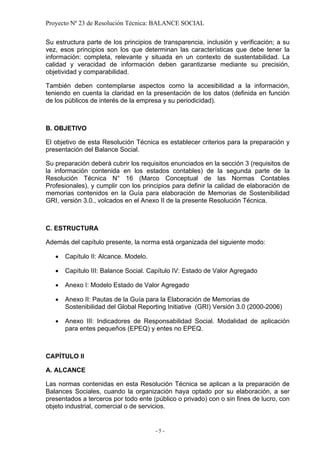 Proyecto Nº 23 de Resolución Técnica: BALANCE SOCIAL

Su estructura parte de los principios de transparencia, inclusión y verificación; a su
vez, esos principios son los que determinan las características que debe tener la
información: completa, relevante y situada en un contexto de sustentabilidad. La
calidad y veracidad de información deben garantizarse mediante su precisión,
objetividad y comparabilidad.

También deben contemplarse aspectos como la accesibilidad a la información,
teniendo en cuenta la claridad en la presentación de los datos (definida en función
de los públicos de interés de la empresa y su periodicidad).



B. OBJETIVO

El objetivo de esta Resolución Técnica es establecer criterios para la preparación y
presentación del Balance Social.

Su preparación deberá cubrir los requisitos enunciados en la sección 3 (requisitos de
la información contenida en los estados contables) de la segunda parte de la
Resolución Técnica N° 16 (Marco Conceptual de las Normas Contables
Profesionales), y cumplir con los principios para definir la calidad de elaboración de
memorias contenidos en la Guía para elaboración de Memorias de Sostenibilidad
GRI, versión 3.0., volcados en el Anexo II de la presente Resolución Técnica.



C. ESTRUCTURA

Además del capítulo presente, la norma está organizada del siguiente modo:

   •   Capítulo II: Alcance. Modelo.

   •   Capítulo III: Balance Social. Capítulo IV: Estado de Valor Agregado

   •   Anexo I: Modelo Estado de Valor Agregado

   •   Anexo II: Pautas de la Guía para la Elaboración de Memorias de
       Sostenibilidad del Global Reporting Initiative (GRI) Versión 3.0 (2000-2006)

   •   Anexo III: Indicadores de Responsabilidad Social. Modalidad de aplicación
       para entes pequeños (EPEQ) y entes no EPEQ.



CAPÍTULO II

A. ALCANCE

Las normas contenidas en esta Resolución Técnica se aplican a la preparación de
Balances Sociales, cuando la organización haya optado por su elaboración, a ser
presentados a terceros por todo ente (público o privado) con o sin fines de lucro, con
objeto industrial, comercial o de servicios.


                                       -5-
 