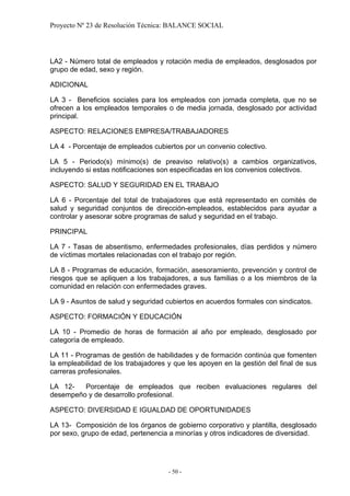 Proyecto Nº 23 de Resolución Técnica: BALANCE SOCIAL




LA2 - Número total de empleados y rotación media de empleados, desglosados por
grupo de edad, sexo y región.

ADICIONAL

LA 3 - Beneficios sociales para los empleados con jornada completa, que no se
ofrecen a los empleados temporales o de media jornada, desglosado por actividad
principal.

ASPECTO: RELACIONES EMPRESA/TRABAJADORES

LA 4 - Porcentaje de empleados cubiertos por un convenio colectivo.

LA 5 - Periodo(s) mínimo(s) de preaviso relativo(s) a cambios organizativos,
incluyendo si estas notificaciones son especificadas en los convenios colectivos.

ASPECTO: SALUD Y SEGURIDAD EN EL TRABAJO

LA 6 - Porcentaje del total de trabajadores que está representado en comités de
salud y seguridad conjuntos de dirección-empleados, establecidos para ayudar a
controlar y asesorar sobre programas de salud y seguridad en el trabajo.

PRINCIPAL

LA 7 - Tasas de absentismo, enfermedades profesionales, días perdidos y número
de víctimas mortales relacionadas con el trabajo por región.

LA 8 - Programas de educación, formación, asesoramiento, prevención y control de
riesgos que se apliquen a los trabajadores, a sus familias o a los miembros de la
comunidad en relación con enfermedades graves.

LA 9 - Asuntos de salud y seguridad cubiertos en acuerdos formales con sindicatos.

ASPECTO: FORMACIÓN Y EDUCACIÓN

LA 10 - Promedio de horas de formación al año por empleado, desglosado por
categoría de empleado.

LA 11 - Programas de gestión de habilidades y de formación continúa que fomenten
la empleabilidad de los trabajadores y que les apoyen en la gestión del final de sus
carreras profesionales.

LA 12-   Porcentaje de empleados que reciben evaluaciones regulares del
desempeño y de desarrollo profesional.

ASPECTO: DIVERSIDAD E IGUALDAD DE OPORTUNIDADES

LA 13- Composición de los órganos de gobierno corporativo y plantilla, desglosado
por sexo, grupo de edad, pertenencia a minorías y otros indicadores de diversidad.




                                     - 50 -
 