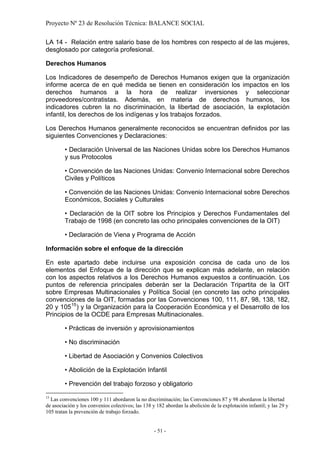 Proyecto Nº 23 de Resolución Técnica: BALANCE SOCIAL

LA 14 - Relación entre salario base de los hombres con respecto al de las mujeres,
desglosado por categoría profesional.

Derechos Humanos

Los Indicadores de desempeño de Derechos Humanos exigen que la organización
informe acerca de en qué medida se tienen en consideración los impactos en los
derechos humanos a la hora de realizar inversiones y seleccionar
proveedores/contratistas. Además, en materia de derechos humanos, los
indicadores cubren la no discriminación, la libertad de asociación, la explotación
infantil, los derechos de los indígenas y los trabajos forzados.

Los Derechos Humanos generalmente reconocidos se encuentran definidos por las
siguientes Convenciones y Declaraciones:

         • Declaración Universal de las Naciones Unidas sobre los Derechos Humanos
         y sus Protocolos

         • Convención de las Naciones Unidas: Convenio Internacional sobre Derechos
         Civiles y Políticos

         • Convención de las Naciones Unidas: Convenio Internacional sobre Derechos
         Económicos, Sociales y Culturales

         • Declaración de la OIT sobre los Principios y Derechos Fundamentales del
         Trabajo de 1998 (en concreto las ocho principales convenciones de la OIT)

         • Declaración de Viena y Programa de Acción

Información sobre el enfoque de la dirección

En este apartado debe incluirse una exposición concisa de cada uno de los
elementos del Enfoque de la dirección que se explican más adelante, en relación
con los aspectos relativos a los Derechos Humanos expuestos a continuación. Los
puntos de referencia principales deberán ser la Declaración Tripartita de la OIT
sobre Empresas Multinacionales y Política Social (en concreto las ocho principales
convenciones de la OIT, formadas por las Convenciones 100, 111, 87, 98, 138, 182,
20 y 105 15 ) y la Organización para la Cooperación Económica y el Desarrollo de los
Principios de la OCDE para Empresas Multinacionales.

         • Prácticas de inversión y aprovisionamientos

         • No discriminación

         • Libertad de Asociación y Convenios Colectivos

         • Abolición de la Explotación Infantil

         • Prevención del trabajo forzoso y obligatorio
15
  Las convenciones 100 y 111 abordaron la no discriminación; las Convenciones 87 y 98 abordaron la libertad
de asociación y los convenios colectivos; las 138 y 182 abordan la abolición de la explotación infantil; y las 29 y
105 tratan la prevención de trabajo forzado.


                                                   - 51 -
 
