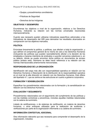 Proyecto Nº 23 de Resolución Técnica: BALANCE SOCIAL

      • Quejas y procedimientos conciliatorios

      • Prácticas de Seguridad

      • Derechos de los Indígenas

OBJETIVOS Y DESEMPEÑO

Enumérense los objetivos a nivel de la organización, relativos a los Derechos
Humanos, indicando su relación con las normas universales reconocidas
internacionalmente.

Cuando sea necesario pueden utilizarse indicadores específicos adicionales a los
Indicadores de desempeño del GRI para demostrar los resultados alcanzados en
comparación con los objetivos marcados.

POLÍTICA

Enúnciese brevemente la política, o políticas, que afectan a toda la organización, y
que definen el compromiso general de la misma de cara a los Derechos Humanos
(incluyendo las políticas que puedan razonablemente afectar a la decisión de los
empleados a hacerse miembros de sindicatos o suscribir convenios colectivos) o, en
su defecto, dónde se puede encontrar dicha política en documentos de acceso
público (enlace web). Asimismo se debe hacer referencia a su relación con las
normas internacionales anteriormente mencionadas.

RESPONSABILIDAD DE LA ORGANIZACIÓN

Identificación del cargo más alto con responsabilidad operativa en relación con los
Derechos Humanos o Descripción de la distribución de la responsabilidad operativa
en el nivel de la alta dirección en relación con los Derechos Humanos. Esto difiere
del Apartado 4.1, que se centra en las estructuras en cuanto a gobierno corporativo.

FORMACIÓN Y SENSIBILIZACIÓN

Especificar los procedimientos relacionados con la formación y la sensibilización en
relación con los Derechos Humanos.

EVALUACIÓN Y SEGUIMIENTO

Procedimientos relacionados con el seguimiento del cumplimiento de las políticas y
con las medidas correctivas y preventivas, incluidas aquellas medidas relacionadas
con la cadena de suministro.

Listado de certificaciones, o de sistemas de certificación, en materia de derechos
humanos, u otros enfoques utilizados para la realización de auditorías o
verificaciones por parte de la organización informante o su cadena de suministro.

INFORMACIÓN CONTEXTUAL ADICIONAL

Otra información relevante que sea necesaria para comprender el desempeño de la
organización, incluidos:


                                     - 52 -
 