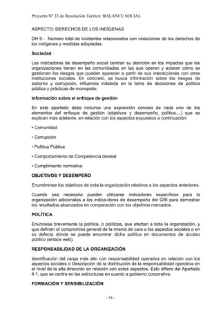 Proyecto Nº 23 de Resolución Técnica: BALANCE SOCIAL

ASPECTO: DERECHOS DE LOS INDÍGENAS

DH 9 - Número total de incidentes relacionados con violaciones de los derechos de
los indígenas y medidas adoptadas.

Sociedad

Los indicadores de desempeño social centran su atención en los impactos que las
organizaciones tienen en las comunidades en las que operan y aclaran cómo se
gestionan los riesgos que pueden aparecer a partir de sus interacciones con otras
instituciones sociales. En concreto, se busca información sobre los riesgos de
soborno y corrupción, influencia indebida en la toma de decisiones de política
pública y prácticas de monopolio.

Información sobre el enfoque de gestión

En este apartado debe incluirse una exposición concisa de cada uno de los
elementos del enfoque de gestión (objetivos y desempeño, política....) que se
explican más adelante, en relación con los aspectos expuestos a continuación:

• Comunidad

• Corrupción

• Política Pública

• Comportamiento de Competencia desleal

• Cumplimiento normativo

OBJETIVOS Y DESEMPEÑO

Enumérense los objetivos de toda la organización relativos a los aspectos anteriores.

Cuando sea necesario pueden utilizarse indicadores específicos para la
organización adicionales a los indica-dores de desempeño del GRI para demostrar
los resultados alcanzados en comparación con los objetivos marcados.

POLÍTICA

Enúnciese brevemente la política, o políticas, que afectan a toda la organización, y
que definen el compromiso general de la misma de cara a los aspectos sociales o en
su defecto dónde se puede encontrar dicha política en documentos de acceso
público (enlace web).

RESPONSABILIDAD DE LA ORGANIZACIÓN

Identificación del cargo más alto con responsabilidad operativa en relación con los
aspectos sociales o Descripción de la distribución de la responsabilidad operativa en
el nivel de la alta dirección en relación con estos aspectos. Esto difiere del Apartado
4.1, que se centra en las estructuras en cuanto a gobierno corporativo.

FORMACIÓN Y SENSIBILIZACIÓN


                                      - 54 -
 