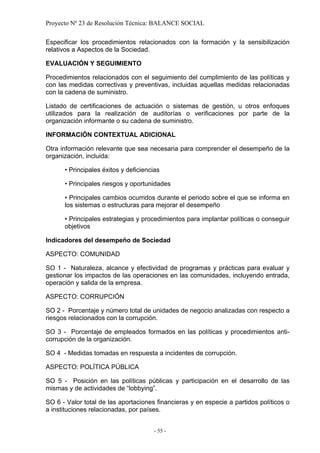 Proyecto Nº 23 de Resolución Técnica: BALANCE SOCIAL

Especificar los procedimientos relacionados con la formación y la sensibilización
relativos a Aspectos de la Sociedad.

EVALUACIÓN Y SEGUIMIENTO

Procedimientos relacionados con el seguimiento del cumplimiento de las políticas y
con las medidas correctivas y preventivas, incluidas aquellas medidas relacionadas
con la cadena de suministro.

Listado de certificaciones de actuación o sistemas de gestión, u otros enfoques
utilizados para la realización de auditorías o verificaciones por parte de la
organización informante o su cadena de suministro.

INFORMACIÓN CONTEXTUAL ADICIONAL

Otra información relevante que sea necesaria para comprender el desempeño de la
organización, incluida:

      • Principales éxitos y deficiencias

      • Principales riesgos y oportunidades

      • Principales cambios ocurridos durante el periodo sobre el que se informa en
      los sistemas o estructuras para mejorar el desempeño

      • Principales estrategias y procedimientos para implantar políticas o conseguir
      objetivos

Indicadores del desempeño de Sociedad

ASPECTO: COMUNIDAD

SO 1 - Naturaleza, alcance y efectividad de programas y prácticas para evaluar y
gestionar los impactos de las operaciones en las comunidades, incluyendo entrada,
operación y salida de la empresa.

ASPECTO: CORRUPCIÓN

SO 2 - Porcentaje y número total de unidades de negocio analizadas con respecto a
riesgos relacionados con la corrupción.

SO 3 - Porcentaje de empleados formados en las políticas y procedimientos anti-
corrupción de la organización.

SO 4 - Medidas tomadas en respuesta a incidentes de corrupción.

ASPECTO: POLÍTICA PÚBLICA

SO 5 - Posición en las políticas públicas y participación en el desarrollo de las
mismas y de actividades de “lobbying”.

SO 6 - Valor total de las aportaciones financieras y en especie a partidos políticos o
a instituciones relacionadas, por países.


                                       - 55 -
 