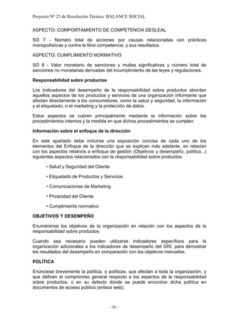 Proyecto Nº 23 de Resolución Técnica: BALANCE SOCIAL

ASPECTO: COMPORTAMIENTO DE COMPETENCIA DESLEAL

SO 7 - Número total de acciones por causas relacionadas con prácticas
monopolísticas y contra la libre competencia, y sus resultados.

ASPECTO: CUMPLIMIENTO NORMATIVO

SO 8 - Valor monetario de sanciones y multas significativas y número total de
sanciones no monetarias derivadas del incumplimiento de las leyes y regulaciones.

Responsabilidad sobre productos

Los Indicadores del desempeño de la responsabilidad sobre productos abordan
aquellos aspectos de los productos y servicios de una organización informante que
afectan directamente a los consumidores, como la salud y seguridad, la información
y el etiquetado, o el marketing y la protección de datos.

Estos aspectos se cubren principalmente mediante la información sobre los
procedimientos internos y la medida en que dichos procedimientos se cumplen.

Información sobre el enfoque de la dirección

En este apartado debe incluirse una exposición concisa de cada uno de los
elementos del Enfoque de la dirección que se explican más adelante, en relación
con los aspectos relativos a enfoque de gestión (Objetivos y desempeño, política...)
siguientes aspectos relacionados con la responsabilidad sobre productos:

      • Salud y Seguridad del Cliente

      • Etiquetado de Productos y Servicios

      • Comunicaciones de Marketing

      • Privacidad del Cliente

      • Cumplimiento normativo

OBJETIVOS Y DESEMPEÑO

Enumérense los objetivos de la organización en relación con los aspectos de la
responsabilidad sobre productos.

Cuando sea necesario pueden utilizarse indicadores específicos para la
organización adicionales a los indicadores de desempeño del GRI, para demostrar
los resultados del desempeño en comparación con los objetivos marcados.

POLÍTICA

Enúnciese brevemente la política, o políticas, que afectan a toda la organización, y
que definen el compromiso general respecto a los aspectos de la responsabilidad
sobre productos, o en su defecto dónde se puede encontrar dicha política en
documentos de acceso público (enlace web).



                                        - 56 -
 
