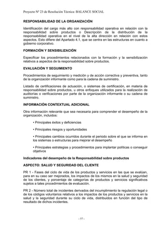 Proyecto Nº 23 de Resolución Técnica: BALANCE SOCIAL

RESPONSABILIDAD DE LA ORGANIZACIÓN

Identificación del cargo más alto con responsabilidad operativa en relación con la
responsabilidad sobre productos o Descripción de la distribución de la
responsabilidad operativa en el nivel de la alta dirección en relación con estos
aspectos. Esto difiere del Apartado 4.1, que se centra en las estructuras en cuanto a
gobierno corporativo.

FORMACIÓN Y SENSIBILIZACIÓN

Especificar los procedimientos relacionados con la formación y la sensibilización
relativos a aspectos de la responsabilidad sobre productos.

EVALUACIÓN Y SEGUIMIENTO

Procedimientos de seguimiento y medición y de acción correctiva y preventiva, tanto
de la organización informante como para la cadena de suministro.

Listado de certificaciones de actuación, o sistemas de certificación, en materia de
responsabilidad sobre productos, u otros enfoques utilizados para la realización de
auditorías o verificaciones por parte de la organización informante o su cadena de
suministro.

INFORMACIÓN CONTEXTUAL ADICIONAL

Otra información relevante que sea necesaria para comprender el desempeño de la
organización, incluidos:

      • Principales éxitos y deficiencias

      • Principales riesgos y oportunidades

      • Principales cambios ocurridos durante el periodo sobre el que se informa en
      los sistemas o estructuras para mejorar el desempeño

      • Principales estrategias y procedimientos para implantar políticas o conseguir
      objetivos

Indicadores del desempeño de la Responsabilidad sobre productos

ASPECTO: SALUD Y SEGURIDAD DEL CLIENTE

PR 1 - Fases del ciclo de vida de los productos y servicios en las que se evalúan,
para en su caso ser mejorados, los impactos de los mismos en la salud y seguridad
de los clientes, y porcentaje de categorías de productos y servicios significativos
sujetos a tales procedimientos de evaluación.

PR 2 - Número total de incidentes derivados del incumplimiento la regulación legal o
de los códigos voluntarios relativos a los impactos de los productos y servicios en la
salud y la seguridad durante su ciclo de vida, distribuidos en función del tipo de
resultado de dichos incidentes.




                                       - 57 -
 