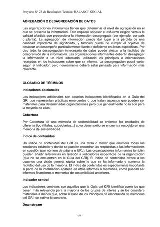 Proyecto Nº 23 de Resolución Técnica: BALANCE SOCIAL

AGREGACIÓN O DESAGREGACIÓN DE DATOS

Las organizaciones informantes tienen que determinar el nivel de agregación en el
que se presenta la información. Esto requiere sopesar el esfuerzo exigido versus la
calidad añadida que proporciona la información desagregada (por ejemplo, por país
o planta). La agregación de información puede dar lugar a la pérdida de una
cantidad importante de significado, y también puede no cumplir el objetivo de
destacar un desempeño particularmente fuerte o deficiente en áreas específicas. Por
otro lado, la desagregación innecesaria de datos puede afectar a la facilidad de
comprensión de la información. Las organizaciones informantes deberán desagregar
la información a un nivel adecuado, utilizando los principios e orientaciones
recogidos en los indicadores sobre que se informa. La desagregación podrá variar
según el Indicador, pero normalmente deberá estar pensada para información más
relevante.



GLOSARIO DE TÉRMINOS

Indicadores adicionales

Los indicadores adicionales son aquellos indicadores identificados en la Guía del
GRI que representan prácticas emergentes o que tratan aspectos que pueden ser
materiales para determinadas organizaciones pero que generalmente no lo son para
la mayoría de ellas.

Cobertura

Por Cobertura de una memoria de sostenibilidad se entiende las entidades de
diferente tipo (filiales, subsidiarias,..) cuyo desempeño se encuentra recogido en una
memoria de sostenibilidad.

Índice de contenidos

Un índice de contenidos del GRI es una tabla o matriz que enumera todas las
secciones estándar y donde se pueden encontrar las respuestas a las informaciones
en cuestión (por número de página o URL). Las organizaciones informantes también
pueden añadir referencias en relación a indicadores específicos de la organización
(que no se encuentren en la Guía del GRI). El índice de contenidos ofrece a los
usuarios una visión general rápida sobre lo que se ha informado y aumenta la
facilidad del uso de la memoria. El índice de contenidos es especialmente importante
si parte de la información aparece en otros informes o memorias, como puedan ser
informes financieros o memorias de sostenibilidad anteriores.

Indicador central

Los indicadores centrales son aquellos que la Guía del GRI identifica como los que
tienen más relevancia para la mayoría de los grupos de interés y se los considera
materiales a menos que, sobre la base de los Principios de elaboración de memorias
del GRI, se estime lo contrario.

Downstream


                                      - 59 -
 