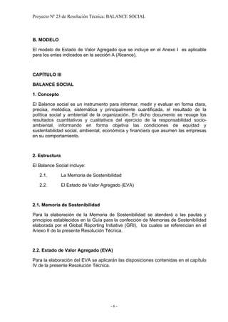 Proyecto Nº 23 de Resolución Técnica: BALANCE SOCIAL




B. MODELO

El modelo de Estado de Valor Agregado que se incluye en el Anexo I es aplicable
para los entes indicados en la sección A (Alcance).



CAPÍTULO III

BALANCE SOCIAL

1. Concepto

El Balance social es un instrumento para informar, medir y evaluar en forma clara,
precisa, metódica, sistemática y principalmente cuantificada, el resultado de la
política social y ambiental de la organización. En dicho documento se recoge los
resultados cuantitativos y cualitativos del ejercicio de la responsabilidad socio-
ambiental, informando en forma objetiva las condiciones de equidad y
sustentabilidad social, ambiental, económica y financiera que asumen las empresas
en su comportamiento.



2. Estructura

El Balance Social incluye:

   2.1.         La Memoria de Sostenibilidad

   2.2.         El Estado de Valor Agregado (EVA)



2.1. Memoria de Sostenibilidad

Para la elaboración de la Memoria de Sostenibilidad se atenderá a las pautas y
principios establecidos en la Guía para la confección de Memorias de Sostenibilidad
elaborada por el Global Reporting Initiative (GRI), los cuales se referencian en el
Anexo II de la presente Resolución Técnica.



2.2. Estado de Valor Agregado (EVA)

Para la elaboración del EVA se aplicarán las disposiciones contenidas en el capítulo
IV de la presente Resolución Técnica.




                                       -6-
 