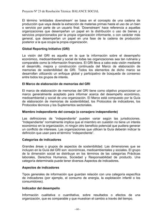 Proyecto Nº 23 de Resolución Técnica: BALANCE SOCIAL

El término ‘entidades downstream’ se basa en el concepto de una cadena de
producción que vaya desde la extracción de materias primas hasta el uso de un bien
o servicio por parte de un usuario final. ‘Downstream’ hace referencia a aquellas
organizaciones que desempeñan un papel en la distribución o uso de bienes y
servicios proporcionados por la propia organización informante, o con carácter más
general, que desempeñan un papel en una fase de la cadena de producción
posterior a la que ocupa la propia organización.

Global Reporting Initiative (GRI)

La visión del GRI es aquella en la que la información sobre el desempeño
económico, medioambiental y social de todas las organizaciones sea tan rutinaria y
comparable como la información financiera. El GRI lleva a cabo esta visión mediante
el desarrollo, mejora y construcción continuada del Marco de elaboración de
memorias de sostenibilidad de GRI. Todos los elementos de dicho marco se
desarrollan utilizando un enfoque global y participativo de búsqueda de consenso
entre todos los grupos de interés.

El Marco de elaboración de memorias del GRI

El marco de elaboración de memorias del GRI tiene como objetivo proporcionar un
marco generalmente aceptado para informar acerca del desempeño económico,
medioambiental y social de una organización. El Marco está compuesto por la Guía
de elaboración de memorias de sostenibilidad, los Protocolos de indicadores, los
Protocolos técnicos y los Suplementos sectoriales.

Miembro independiente del consejo (o consejero independiente)

Las definiciones de “independiente” pueden variar según las jurisdicciones.
“Independiente” normalmente implica que el miembro en cuestión no tiene un interés
económico en la organización, ni ningún otro beneficio potencial que pudiera generar
un conflicto de intereses. Las organizaciones que utilicen la Guía deberán indicar la
definición que usan para el término “independiente”.

Categorías de indicadores

Grandes áreas o grupos de aspectos de sostenibilidad. Las dimensiones que se
incluyen en la Guía del GRI son: económicas, medioambientales y sociales. El grupo
de la dimensión social se distribuye en los términos de las categorías Prácticas
laborales, Derechos Humanos, Sociedad y Responsabilidad de producto. Una
categoría determinada puede tener diversos Aspectos de indicadores.

Aspectos de indicadores

Tipos generales de información que guardan relación con una categoría específica
de indicadores (por ejemplo, el consumo de energía, la explotación infantil o los
consumidores).

Indicador del desempeño

Información cualitativa o cuantitativa, sobre resultados o efectos de una
organización, que es comparable y que muestran el cambio a través del tiempo.


                                     - 60 -
 