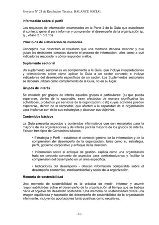 Proyecto Nº 23 de Resolución Técnica: BALANCE SOCIAL

Información sobre el perfil

Los requisitos de información enumerados en la Parte 2 de la Guía que establecen
el contexto general para informar y comprender el desempeño de la organización (p.
ej., véase 2.1 ó 3.13).

Principios de elaboración de memorias

Conceptos que describen el resultado que una memoria debería alcanzar y que
guían las decisiones tomadas durante el proceso de información, tales como a qué
indicadores responder y cómo responder a ellos.

Suplemento sectorial

Un suplemento sectorial es un complemento a la Guía, que incluye interpretaciones
y orientaciones sobre cómo aplicar la Guía a un sector concreto e incluye
indicadores del desempeño específicos de un sector. Los Suplementos sectoriales
se deberán utilizan como complemento de la Guía, no en su lugar.

Grupos de interés

Se entiende por grupos de interés aquellos grupos o particulares: (a) que pueda
esperarse, dentro de lo razonable, sean afectados de manera significativa las
actividades, productos y/o servicios de la organización; o (b) cuyas acciones pueden
esperarse,, dentro de lo razonable, que afecten a la capacidad de la organización
para implantar con éxito sus estrategias y alcanzar sus objetivos.

Contenidos básicos

La Guía presenta aspectos y contenidos informativos que son materiales para la
mayoría de las organizaciones y de interés para la mayoría de los grupos de interés.
Existen tres tipos de Contenidos básicos:

      • Estrategia y Perfil - establece el contexto general de la información y de la
      comprensión del desempeño de la organización, tales como su estrategia,
      perfil, gobierno corporativo y enfoque de la dirección.

      • Información sobre el enfoque de gestión- explica cómo una organización
      trata un conjunto concreto de aspectos para contextualizarlos y facilitar la
      comprensión del desempeño en un área específica.

      • Indicadores del desempeño - ofrecen información comparable sobre el
      desempeño económico, medioambiental y social de la organización.

Memoria de sostenibilidad

Una memoria de sostenibilidad es la práctica de medir, informar y asumir
responsabilidades sobre el desempeño de la organización al tiempo que se trabaja
hacia el objetivo del desarrollo sostenible. Una memoria de sostenibilidad ofrece una
imagen equilibrada y razonable del desempeño de sostenibilidad de la organización
informante, incluyendo aportaciones tanto positivas como negativas.



                                     - 61 -
 