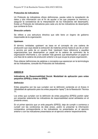 Proyecto Nº 23 de Resolución Técnica: BALANCE SOCIAL

Protocolos de indicadores

Un Protocolo de indicadores ofrece definiciones, pautas sobre la recopilación de
datos y otra información con el fin de ayudar a los que preparan la memoria y
asegurar la consistencia de la interpretación de los Indicadores del desempeño.
Existe un Protocolo de indicadores para cada uno de los indicadores de desempeño
que contiene la Guía.

Dirección unitaria

Se refiere a una estructura directiva que sólo tiene un órgano de gobierno
responsable de la organización.

Upstream

El término ‘entidades upstream’ se basa en el concepto de una cadena de
producción que vaya desde la extracción de materias primas hasta el uso de un bien
o servicio por parte de un usuario final. Upstream hace referencia a aquellas
organizaciones que desempeñan un papel en la cadena de suministro de la
organización informante o, con carácter más general, que desempeñan un papel en
una fase de la cadena de producción anterior a la que ocupa la propia organización.

Para obtener definiciones de palabras o conceptos que aparezcan en la terminología
de los Indicadores, consulte los Protocolos de Indicadores.



ANEXO III

Indicadores de Responsabilidad Social. Modalidad de aplicación para entes
pequeños (EPEQ) y entes no EPEQ.

Definición

Entes pequeños son los que cumplen con la definición contenida en el Anexo A
(Modalidad de aplicación para los entes pequeños-“epeq”") de la Resolución Técnica
17.

Los entes que cumplan con la definición de entes pequeños (EPEQ) podrán optar
por presentar solamente los indicadores de responsabilidad social señalados en el
presente anexo.

En el primer ejercicio que un ente pequeño (EPEQ), deje de cumplir o comience a
cumplir con las condiciones de éste anexo, podrá no presentar la información
comparativa correspondiente a los indicadores no presentados en el ejercicio
anterior o con los indicadores presentados en el ejercicio anterior respectivamente.




                                     - 62 -
 