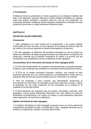 Proyecto Nº 23 de Resolución Técnica: BALANCE SOCIAL

3. Presentación

El Balance Social se presentará en forma conjunta con los Estados Contables del
ente, o por separado, haciendo referencia a dichos Estados Contables. En aquellos
entes que posean actividad e inversión social en más de una jurisdicción, se
recomienda presentar el Balance Social separando claramente la actividad de cada
jurisdicción (provincias y Ciudad Autónoma de Buenos Aires).



CAPÍTULO IV

ESTADO DE VALOR AGREGADO

Introducción

1. Valor agregado es el valor creado por la organización y los grupos sociales
involucrados con ella. Se mide, en forma general, por la diferencia entre el valor de
las ventas y los insumos adquiridos a terceros devengados en el ejercicio.

2. El valor agregado se diferencia del beneficio empresario ya que el primero se
refiere a la retribución de todos los grupos sociales que intervienen en el proceso de
producción, mientras que el beneficio empresario se refiere a la porción que les
corresponde a los propietarios cuando se distribuye el valor agregado.

Características de la información del Estado de Valor Agregado (EVA)

3. El EVA está fundamentado en conceptos macroeconómicos, buscando presentar
la parte en que contribuyen las entidades en la formación del Producto Bruto Interno.

4. El EVA es un estado económico financiero, histórico, que muestra el valor
económico generado por una unidad productiva y simultáneamente revela como se
distribuye entre los diversos grupos sociales que han contribuido a su creación.

5. Para los inversores y otros usuarios, esa demostración proporciona el
conocimiento de información de naturaleza económica, financiera y social, y ofrece
la posibilidad de una mejor evaluación de las actividades de la entidad en la
sociedad en la cual está inserta.

6. El EVA elaborado por segmento (tipo de clientes, actividades, productos, área
geográfica y otros) puede representar información aún más valiosa en auxilio de
formulación de predicciones y en cuanto no hubiera un pronunciamiento específico
sobre segmentos, se incentiva su publicación.

Objetivo del Estado de Valor Agregado

7. El objetivo del Estado de Valor Agregado propuesto como uno de los elementos
componentes del Balance Social, es evidenciar el valor agregado generado por la
entidad y su distribución, durante un período determinado.




                                      -7-
 