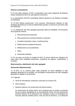 Proyecto Nº 23 de Resolución Técnica: BALANCE SOCIAL

Alcance y presentación

8. El ente debe preparar el EVA y presentarlo como parte integrante del Balance
Social, publicado al cierre de cada ejercicio económico.

9. La presentación del EVA consolidado deberá basarse en los Estados Contables
Consolidados.

10. El EVA deberá proporcionar, a los usuarios, informaciones relativas al valor
agregado generado por el ente en determinado período y la forma en que dicho valor
fue distribuido.

11. La distribución del valor agregado generado debe ser detallado, mínimamente,
de la siguiente manera:

      a. Remuneraciones al personal.

      b. Remuneraciones al personal directivo y ejecutivo.

      c. Al estado (impuestos, tasas y contribuciones).

      d. Retribuciones al capital de terceros.

      e. Retribuciones a los propietarios.

      f. Otras.

      g. Ganancias retenidas.

12. En el anexo se brinda un modelo de EVA. El mismo deberá ser adaptado por
entes tales como entidades financieras, compañías de seguros, cooperativas, o
mutuales.

Determinación y distribución del valor agregado

Generación (Determinación)

13. El EVA, en su primera parte, debe presentar en forma detallada el valor
agregado generado por la entidad. Los principales componentes del valor agregado
generado se detallan a continuación:

13.1 Ingresos

   a. Venta de mercaderías, productos y servicios (no incluye IVA).

   b. Otros ingresos.

   c. Ingresos relativos a la construcción de activos propios.

      La construcción de activos dentro de la empresa para su propio uso (bienes
      de uso y activos intangibles) es un procedimiento común. En esa construcción
      diversos factores de la producción son utilizados, incluso la contratación de
      recursos externos (materia prima, mano de obra de terceros) y la utilización


                                      -8-
 