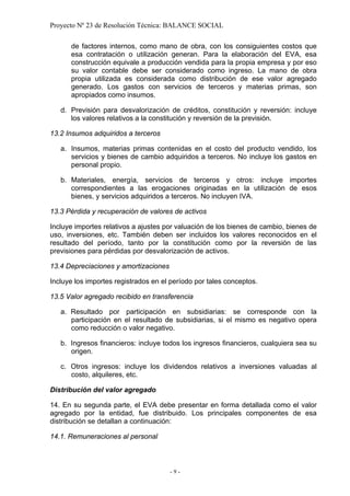 Proyecto Nº 23 de Resolución Técnica: BALANCE SOCIAL

      de factores internos, como mano de obra, con los consiguientes costos que
      esa contratación o utilización generan. Para la elaboración del EVA, esa
      construcción equivale a producción vendida para la propia empresa y por eso
      su valor contable debe ser considerado como ingreso. La mano de obra
      propia utilizada es considerada como distribución de ese valor agregado
      generado. Los gastos con servicios de terceros y materias primas, son
      apropiados como insumos.

   d. Previsión para desvalorización de créditos, constitución y reversión: incluye
      los valores relativos a la constitución y reversión de la previsión.

13.2 Insumos adquiridos a terceros

   a. Insumos, materias primas contenidas en el costo del producto vendido, los
      servicios y bienes de cambio adquiridos a terceros. No incluye los gastos en
      personal propio.

   b. Materiales, energía, servicios de terceros y otros: incluye importes
      correspondientes a las erogaciones originadas en la utilización de esos
      bienes, y servicios adquiridos a terceros. No incluyen IVA.

13.3 Pérdida y recuperación de valores de activos

Incluye importes relativos a ajustes por valuación de los bienes de cambio, bienes de
uso, inversiones, etc. También deben ser incluidos los valores reconocidos en el
resultado del período, tanto por la constitución como por la reversión de las
previsiones para pérdidas por desvalorización de activos.

13.4 Depreciaciones y amortizaciones

Incluye los importes registrados en el período por tales conceptos.

13.5 Valor agregado recibido en transferencia

   a. Resultado por participación en subsidiarias: se corresponde con la
      participación en el resultado de subsidiarias, si el mismo es negativo opera
      como reducción o valor negativo.

   b. Ingresos financieros: incluye todos los ingresos financieros, cualquiera sea su
      origen.

   c. Otros ingresos: incluye los dividendos relativos a inversiones valuadas al
      costo, alquileres, etc.

Distribución del valor agregado

14. En su segunda parte, el EVA debe presentar en forma detallada como el valor
agregado por la entidad, fue distribuido. Los principales componentes de esa
distribución se detallan a continuación:

14.1. Remuneraciones al personal



                                       -9-
 