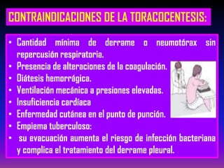 CONTRAINDICACIONES DE LA TORACOCENTESIS:
• Cantidad mínima de derrame o neumotórax sin
repercusión respiratoria.
• Presencia de alteraciones de la coagulación.
• Diátesis hemorrágica.
• Ventilación mecánica a presiones elevadas.
• Insuficiencia cardíaca
• Enfermedad cutánea en el punto de punción.
• Empiema tuberculoso:
• su evacuación aumenta el riesgo de infección bacteriana
y complica el tratamiento del derrame pleural.
 