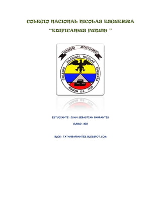 COLEGIO NACIONAL NICOLAS ESGUERRA

      “EDIFICAMUS FUTUM ”




       ESTUDIANTE: JUAN SEBASTIAN BARRANTES

                    CURSO: 802




        BLOG: TATANBARRANTES.BLOGSPOT.COM
 