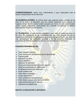 CORRESPONDENCIA: textos muy rudimentarios y poco adecuados para el
estudio independiente de los alumnos.


TELECOMUNICACIONES: se podría situar esta segunda etapa a finales de los
años 70, la radio y la televisión, eran los medios presentes en la mayoría de
hogares, donde el texto escrito estaba apoyado por otros recursos audiovisuales
(audio, casete, diapositiva, videocasetes etc.) también incorporaron el teléfono
para conectar el tutor con los alumno.


LA TELEMATICA: en esta tercera generación cuyo inicio lo podíamos situar en
los años 80, integración de las comunicaciones con otros medios educativos,
mediante la informática. En esta tercera generación se apoya EN EL uso cada vez
más generalizado del ordenador personal y de las acciones realizadas en
programas flexibles de enseñanza clásica a la centrada en el estudiante.


PODEMOS RESUMIRLAS ASI:


•   Texto impreso ordinario.
•   Texto impreso con facilitadores para el aprendizaje
•   Tutorial postal
•   Utilización de radio
•   Apoyo telefónico
•   Aparición de televisión
•   Apoyo al autoaprendizaje con audio casetes
•   Apoyo al aprendizaje con videocates
•   Enseñanza artística por ordenador
•   Audio conferencias
•   Video disco interactivo
•   Correo electrónico
•   Video conferencia de sala (grupo)
•   Www (listas o grupos de enseñanza online
•   Videoconferencias por el internet
•   Utilización de plataformas


QUE ES LA EDUCACION A DISTANCIA
 