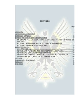 CONTENIDO


                                                                                                                      Pag


INTRODUCCIÓN                                                                                                                6
1. AUTOBIOGRAFÍA YAMILE RIBERO CRUZ                                                                                         8
2. INFORMACIÓN INSTITUCIONAL                                                                                              10
3. UNIDADES A DESARROLLAR COMPETENCIAS COMUNICATIVAS                                                                       17
    3.1 UNIDAD 1. LA EDUCACIÓN A DISTANCIA Y LOS MÉTODOS DE
    ESTUDIO..............................................................................................................17
    3.2 TEMA 1. FUNDAMENTOS DE EDUCACIÓN A DISTANCIA........................17
    3.3 TEMA 2. TENDENCIAS EDUCATIVAS.........................................................18
4. PRODUCTO PRESENTADO                                                                                                   23
    4.1 INTRODUCIÓN..............................................................................................23
    4.2 UNIDAD 1. FUNDAMENTOS DE EDUCACIÓN A DISTANCIA....................23
    4.3 UNIDAD 2: ORGANIZADORES GRÁFICOS.................................................30
    4.4 UNIDAD 3. GENERALIDADES DE LA LECTURA Y LA ESCRITURA.........50
    4.5 UNIDAD 4. LA COMPETENCIA COMUNICATIVA.......................................66
5. REFLEXIÓN                                                                                                              77
6. CALIFICACIONES y RECOMENDACIONES                                                                                      78
7. CONLUSIONES                                                                                                            79
8. BIBLIOGRAFÍA                                                                                                          80
 