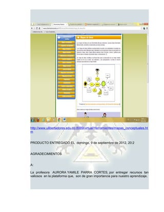 http://www.ulibertadores.edu.co:8089/virtual/Herramientas/mapas_conceptuales.ht
m


PRODUCTO ENTREGADO EL domingo, 9 de septiembre de 2012, 20:2


AGRADECIMIENTOS


A:

La profesora AURORA YAMILE PARRA CORTES, por entregar recursos tan
valiosos en la plataforma que, son de gran importancia para nuestro aprendizaje.
 